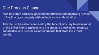 prohibits state and local government officials from depriving persons
of life, liberty, or property without legislative authorization.
This clause has also been used by the federal judiciary to make most
of the Bill of Rights applicable to the states, as well as to recognize
substantive and procedural requirements that state laws must
satisfy.
Due Process Clause
 
