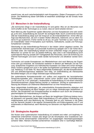 Bedürfnisse, Anforderungen und Trends in der Instandhaltung 4.0
Georg Güntner, Robert Eckhoff, Mark Markus 8 /33
© Projektkonsortium Instandhaltung 4.0 (2014)
Kosten überwachen und die Amortisationszeit verkürzen kann. Einige Unternehmen haben
es geschafft, die ungeplanten Stillstände in den letzten drei Jahren komplett zu vermeiden.
Solche Beispiele zeigen gut auf, wie „Keimprojekte in blühendes Beet verwandelt werden
können“.
Ein systematischer Austausch der Informationen zwischen den Anlagenherstellern,
-Betreibern und InstandhalterInnen ist noch selten (vgl. dazu die Ergebnisse der quantitati-
ven Umfrage in Abbildung 11): Fehlendes Vertrauen steht einer stärkeren unternehmens-
übergreifenden Kooperation im Weg. Auch wollen Unternehmen ihre Produktionsdaten nicht
in die Cloud stellen. In Teilbereichen (z.B. Monitoring und Remote-Services) könnte aller-
dings ein Umdenken einsetzen: Es ist beispielsweise wurde ein Fall genannt, bei dem gegen
die Nutzung eines Cloud-Service zur Analyse von Energieverbrauchsdaten keine Einwände
bestanden. Die Daten sind allerdings nur der erste Schritt in Richtung Instandhaltung 4.0:
wichtig sind auch Kontextparameter, die noch kaum erfasst werden.
Trotz guter Argumente für eine moderne Instandhaltung entsteht in den Experten-Interviews
der Eindruck, dass Umsetzungsprojekte keine dringende Angelegenheit sind und andere
Vorhaben den Vorzug erhalten. Unternehmen scheinen die anfänglichen Entwicklungen ab-
warten zu wollen. Nach grober Schätzung der ExpertInnen werden erst in zehn bis 15 Jahren
eine frühe Mehrheit der Unternehmen Virtualisierungsmaßnahmen umsetzen. In den nächs-
ten fünf Jahren, so die Schätzung, folgen Pilotprojekte und erst dann eine breite Umsetzung.
2.3 Engpässe
Die Umsetzungsengpässe liegen im fehlenden Verständnis für die Möglichkeiten der Wert-
generierung. Momentan werden einige Daten von Anlagen erfasst, daraus aber nur wenig
Substantielles abgeleitet. Die Investitionen sollen durch Vermeidung von Kosten (Produkti-
onsausfälle durch Anlagenstillstände), Vermeidung von Ersatzinvestitionen (Anlagen länger
nutzen durch einen gezielten Tausch von Einzelteilen) und Optimierung von Instandhal-
tungsprozessen gerechtfertigt werden.
Die Beispiele für Wertschöpfung durch Instandhal-
tung 4.0 (vgl. Kasten rechts) hören sich vielver-
sprechend an, aber konkrete Kostenreduktions-
nachweise sind noch rar. Interviewte ExpertInnen
gehen nicht von kurzfristigen Einsparungen aus.
Hinzu kommt, dass eine smarte Instandhaltung,
die Ausfälle rechtzeitig verhindert, für Betriebe erst
unter bestimmten Bedingungen interessant ist
(z.B. insbesondere bei einer Vollauslastung der
Anlagen). Bei geringer Auslastung hätte man auch
Zeit für traditionelle Instandhaltung.
Während die Vorreiterbetriebe Pilotprojekte im Bereich von Instandhaltung 4.0 durchführen,
weil sie schlichtweg neue Möglichkeiten der Digitalisierung ausprobieren wollen, wird es sol-
che Nachweise brauchen, um eine noch große Anzahl der Skeptiker zu überzeugen. Manche
ExpertInnen warnen, dass Unternehmen die kommende Welle der Digitalisierung auch ver-
passen könnten.
Viele ExpertInnen sind der Meinung, dass sich Menschen von bestehenden Praktiken nicht
lösen wollen und, dass große Hemmschwellen für die Verwendung von IT bestehen. Men-
schen fehlen die Kompetenzen, um neue EDV-Lösungen überhaupt zu bedienen.
Fehlendes Vertrauen steht einer stärkeren unternehmensübergreifenden Kooperation im
Weg (z.B. Datenaustausch zwischen Maschinenherstellern und Betreibern). Die Unterneh-
men geben nur ungern tiefe Einblicke in die internen Prozesse, weil sie strategische Nachtei-
le und Autonomieverlust fürchten. Außerdem möchten sie kein Fehlverhalten wie z.B. das
Beispiele für Wertschöpfung
durch Instandhaltung 4.0
 Die Instandhalter wählen sich via Re-
mote-Lösungen in die Maschine ein,
womit die An- und Abreise wegfallen.
 Just-in-Time-Maintenance
 Schnellere Fehlerfindung und Reaktion
bei Störungen;
 Bessere Vorhersagen bei Ersatzteil-
management
 