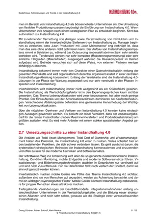 Bedürfnisse, Anforderungen und Trends in der Instandhaltung 4.0
Georg Güntner, Robert Eckhoff, Mark Markus 9 /33
© Projektkonsortium Instandhaltung 4.0 (2014)
übermäßige Ausreizen der Maschinenkapazitäten nach außen zeigen. Hinzu kommt die
Angst vor Datenklau und Spionage. In Teilbereichen (z.B. Monitoring und Remote-Services)
findet allerdings ein Umdenken statt: Hier schaffen bestehende, langjährige Geschäftsbezie-
hungen die Voraussetzungen für Vertrauen und Offenheit in Bezug auf den Datenaustausch.
Zum Teil erlauben es die aktuellen technischen Systeme nicht, Daten selektiv weiterzu-
reichen („Data-Agreements“, „Data-Banking“). Hier müssen nach Meinung der ExpertInnen
Betreiber selbst Sicherheitssysteme einführen. Momentan müssen Maschinenhersteller oft
die Sicherheit von Daten garantieren. Überhaupt fehlen noch Systeme für die Organisation
von Daten und Wissen und Ableitung von entsprechenden Maßnahmen bei Maschinenher-
stellern und Betreibern. Das Management muss sich mit der Frage auseinandersetzen, ob
und in welchem Ausmaß einem Datenaustausch über die Grenzen des Unternehmens hin-
weg zugestimmt wird. Eine systematische Lösung dieser Herausforderung wird die Bedeu-
tung von Beratern in der Instandhaltung in den kommenden Jahren steigen lassen („Berater
Boom“).
Organisatorisch stellt die Trennung zwischen IT, Instandhaltung und Produktion ein Kommu-
nikationshindernis dar. Die Systematik der Instandhaltung 4.0 macht intensivere Verschmel-
zung zwischen IT und anderen Abteilungen – also Reorganisation – erforderlich. Nur so, d.h.
durch gemeinsame Aktionen, werden auch Menschen aus nicht IT-Abteilungen die IT-
Lösungen hinreichend verstehen und bedienen können. Deshalb muss sich in anderen Ab-
teilungen eine parallele Struktur mit neuen IT-Kompetenzen und neuem Denken (Teilen des
Wissens und der Informationen) entwickeln. Hier wiederum ist ein neues Managementver-
ständnis nötig, das die Entwicklung dieser Strukturen möglich macht. Neben dem Konflikt
zwischen IT und nicht IT kommt noch dazu, dass die alte IT-Welt mit den neuen Möglichkei-
ten des Internet of Things auch nicht harmoniert. Zum Teil sind gerade die IT-Abteilungen die
größten Bremser der neuen Möglichkeiten. Es ist daher auch die Frage, ob die IT-
Abteilungen neue Systeme zulassen werden.
2.4 Kulturelle und organisatorische Veränderungen
Der Anteil von kulturellen und organisatorischen Veränderungen durch Instandhaltung 4.0
wird als hoch eingeschätzt. „Instandhaltung 4.0“ meint nicht nur Sensoren, mobile Endgeräte
und moderne Software, sondern auch geänderte Arbeitspraktiken und -kulturen. Ohne pro-
fundes Change-Management wird sich Instandhaltung 4.0 schwer entwickeln.
Mit zunehmender Vernetzung von Anlagen sowie Verschmelzung von Produktion und In-
standhaltung nimmt der innerbetriebliche Stellenwert der Instandhaltung zu. Darüber hinaus
entwickelt sich im Management ein Verständnis dafür, dass „Lean Production“ mit „Lean
Maintenance“ eng verknüpft ist und dass man das eine ohne das andere nicht optimieren
kann.
Aus Sicht der Mitarbeiter wird die Vermeidung von Ausfällen und Aufrechterhaltung der
Funktionsfähigkeit von Anlagen wichtiger als die Reparaturtätigkeit. Daraus entsteht ein neu-
es Selbstverständnis der Instandhaltung, d.h. weg vom „Retter-Syndrom“ („Gut, dass Du die
Anlage so rasch wieder zum Laufen gebracht hast.“) hin zum stillen Optimierer und Bewah-
rer des Status-quo.
Zahlen (Sensor- und Betriebs-Daten) und Fakten sind die Kernelemente künftiger Instand-
haltungsstrategien. Die Menschen sind jedoch noch nicht gewohnt, datenbasierte Entschei-
dungen zu treffen, wenngleich die quantitative Umfrage (s. Abschnitt 3 ab Seite 12) den
Schluss zulässt, dass das Vertrauen in die technische Sensorik grundsätzlich vorhanden ist
(vgl. Abbildung 13 auf Seite 18). Hier steht eine große Kulturveränderung bevor. Sie geht
weg vom „Maschinenflüsterer“ („Franz erkennt am Geruch und Ton der Maschine, was zu
tun ist“) zum Daten-Analytiker, weg von menschlichen hin zu den maschinellen Sensoren.
Die Digitalisierung in der Instandhaltung entlang der Wertschöpfungskette erfordert jedenfalls
 