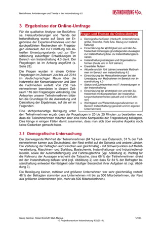 Bedürfnisse, Anforderungen und Trends in der Instandhaltung 4.0
Georg Güntner, Robert Eckhoff, Mark Markus 10 /33
© Projektkonsortium Instandhaltung 4.0 (2014)
sowohl inner- als auch zwischenbetrieblich mehr Kooperation, (Daten-)Transparenz und Ver-
trauen. Die Realisierung dieser Soft-Skills ist wesentlich aufwändiger als der Einsatz neuer
Technologien.
2.5 Menschen in der Instandhaltung
„Die technischen Dinge in der Instandhaltung 4.0 sind gelöst. Was wir als Menschen noch
nicht schaffen ist die Technologie so zu nutzen, dass wir damit arbeiten können.“
Nach Meinung aller ExpertInnen spielen Menschen und ihre Kompetenzen eine sehr wichti-
ge, ja für eine „Instandhaltung der Zukunft“ die wichtigste Rolle. Durch zunehmende Komple-
xität der Instandhaltung steigt auch der Anspruch an die InstandhalterInnen. Immer öfter ge-
fragt sind Mechatroniker, die sich in beiden Welten (Mechanik, Elektronik und vor allem mo-
derne IT) gut auskennen. Früher reichte es oft aus, ein guter Techniker zu sein, heute muss
ein Instandhalter neben IT-Kompetenz auch fachliche, methodische, soziale und Führungs-
kompetenzen vorweisen.
Gleichzeitig ist das Instandhaltungs-Personal in den letzten Jahren abgebaut worden. Die
zunehmenden Anforderungen und personelle Ausdünnung spiegeln sich in der hohen Burn-
Out-Rate wider. Die Instandhaltung kämpft mit einem schlechten Image und gewinnt junge
Menschen nur schwer für sich. Es besteht Hoffnung, dass Jobs in der Instandhaltung durch
systematische Planung (anstatt 24/7-Verfügbarkeit des Personals), durch die Einführung von
Internet-Technologien und durch mobile Geräte harmonischer und attraktiver werden könn-
ten.
Technische und soziale Kompetenzen von MitarbeiterInnen sind nach Meinung der Expert-
Innen sehr gut entwickelt, die Schwächen bestehen im Bereich der Methodik und der Füh-
rung. Analytisches Vorgehens und methodisches Auswerten von Daten wird immer wichtiger.
Diese Tendenz spiegelt sich auch in der später durchgeführten quantitativen Umfrage wieder
(vgl. Abbildung 13 auf Seite 18). Neue zielgerichtete Ausbildungen, die alle Kompetenzberei-
che und Anforderungsniveaus abdecken sind nötig, um Instandhaltung als interessantes
Berufsfeld festigen und um nötige Veränderungen herbeizuführen.
Der systematische Kompetenztransfer und -aufbau sind angesichts der bevorstehenden
Pensionierungswellen akut. Unternehmen spüren schon deutlich einen Fachkräftemangel
(„in DE schon da, in AT vereinzelt“). Andererseits ist Instandhaltung 4.0 mit einem intensiven
Generationenwechsel („Digital Natives) leichter zu realisieren. Wichtig ist systematische Er-
fassung des Wissens von erfahrenen MitarbeiterInnen vor ihrer Pensionierung.
Neue zielgerichtete Ausbildungen, die unterschiedliche Kompetenzbereiche abdecken sind
nötig, die Instandhaltung als Beruf festigen und um nötige Veränderungen herbeiführen zu
können. Die Dringlichkeit vom Kompetenzaufbau ist wiederum auch durch die Umsetzungs-
geschwindigkeit von Instandhaltung 4.0 bedingt.
Für ältere MitarbeiterInnen, die Anlagen auf Basis der langjährigen Erfahrung bislang manu-
ell überwacht und gewartet haben stellt Instandhaltung 4.0 eine größere Veränderung und
möglicherweise auch eine Bedrohung dar. Einerseits geht es ums Vertrauen in die Daten
aus der Sensorik (anstatt in die eigenen Sinneseindrücke und Erfahrungswerte) und IT und
andererseits um Machtverlust, wenn Monitoring von Sensoren und Algorithmen übernommen
wird.
2.6 Strategische Aspekte
Der Nutzen einer systematischen Instandhaltung 4.0 entsteht erst mittel- und langfristig. In-
vestierende Unternehmen müssen also länger auf die Amortisation ihrer Investitionen war-
ten. Das könnte börsennotierten Unternehmen mit ausgeprägten Abschöpfungsstrategien
schwerer fallen. Kleinere (Familien-)Unternehmen investieren eher in nachhaltige Maßnah-
 