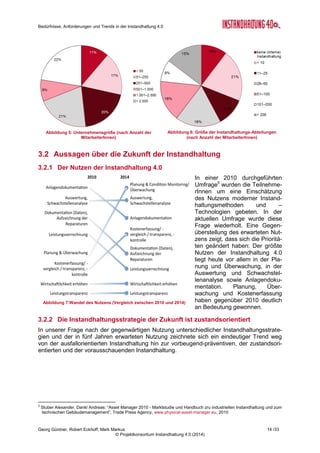 Bedürfnisse, Anforderungen und Trends in der Instandhaltung 4.0
Georg Güntner, Robert Eckhoff, Mark Markus 12 /33
© Projektkonsortium Instandhaltung 4.0 (2014)
3 Ergebnisse der Online-Umfrage
Für die qualitative Analyse der Bedürfnis-
se, Herausforderungen und Trends der
Instandhaltung wurde auf Basis der Er-
gebnisse der Experten-Interviews und der
durchgeführten Recherchen ein Fragebo-
gen entwickelt, der zur Ermittlung des ak-
tuellen Umsetzungsstands und zur Ein-
schätzung zukünftiger Entwicklungen im
Bereich von Instandhaltung 4.0 dient. Der
Fragebogen ist im Anhang angeführt (s.
Seite 28).
Die Fragen wurden in einem Online-
Fragebogen im Zeitraum Juni bis Juli 2014
im deutschsprachigen Raum über die
Netzwerke der Konsortialpartner und über
die Fachmedien verteilt. Von 250 Teil-
nehmerInnen beendeten in diesem Zeit-
raum 116 den Fragebogen vollständig. Die
Antworten unserer TeilnehmerInnen bilde-
ten die Grundlage für die Auswertung und
Darstellung der Ergebnisse, auf die wir im
Folgenden.
Eine stichprobenartige Befragung unter
den TeilnehmerInnen ergab, dass der Fragebogen in 20 bis 25 Minuten zu bearbeiten war,
dass die TeilnehmerInnen mitunter aber eine hohe Komplexität der Fragestellung beklagten.
Dies hänge in einigen Fällen damit zusammen, dass man sich über einzelne Aspekte noch
keine Gedanken gemacht habe.
3.1 Demografische Untersuchung
Die überwiegende Mehrheit der TeilnehmerInnen (64 %) kam aus Österreich, 31 % der Teil-
nehmerInnen kamen aus Deutschland, der Rest entfiel auf die Schweiz und andere Länder.
Die Verteilung der Befragten auf Branchen war gleichmäßig - mit Schwerpunkten auf Metall-
verarbeitung, Maschinen- und Stahlbau, Basischemie, Instandhaltungs- und Industriedienst-
leistern, sowie der Automobilfertigung und Fahrzeugtechnik (vgl. Abbildung 4). Wichtig für
die Relevanz der Aussagen erscheint die Tatsache, dass 68 % der TeilnehmerInnen direkt
mit der Instandhaltung befasst sind (vgl. Abbildung 2) und dass für 84 % der Befragten In-
standhaltung entweder Kerntätigkeit oder häufiger Bestandteil ihrer Aufgaben ist (vgl. Abbil-
dung 3).
Die Beteiligung kleiner, mittlerer und größerer Unternehmen war sehr gleichmäßig verteilt:
48 % der Befragten stammten aus Unternehmen mit bis zu 500 MitarbeiterInnen, der Rest
aus größeren Unternehmen (d.h. mehr als 500 MitarbeiterInnen).
Fragen und Themen der Online-Umfrage
 Demografische Daten (Herkunft, Unternehmens-
größe, Branche, Rolle bzw. Bezug zur Instand-
haltung)
 Einschätzung der Wichtigkeit von und der Zu-
friedenheit mit einigen grundlegenden Aussagen
zur Instandhaltung bzw. zu Instandhaltungssze-
narien
 Instandhaltungsstrategien und Organisations-
formen (heute und in fünf Jahren)
 Erwarteter Nutzen
 Aktuelle und (in fünf Jahren) erwartete Maßnah-
men im Bereich von Instandhaltung 4.0
 Einschätzung der Herausforderungen bei der
Umsetzung von Maßnahmen im Bereich von In-
standhaltung 4.0
 Status und Zufriedenheit mit IT-Anwendungen in
der Instandhaltung
 Einschätzung der Wichtigkeit von und der Zu-
friedenheit mit Kompetenzen der Instandhal-
tungsmitarbeiter/innen (aktuell und in fünf Jah-
ren)
 Wichtigkeit von Weiterbildungsmaßnahmen im
Bereich Instandhaltung (generell und im eigenen
Unternehmen)
 