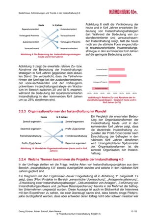 Bedürfnisse, Anforderungen und Trends in der Instandhaltung 4.0
Georg Güntner, Robert Eckhoff, Mark Markus 13 /33
© Projektkonsortium Instandhaltung 4.0 (2014)
Abbildung 4: Branchenverteilung der TeilnehmerInnen
Die Beteiligung kleiner, mittlerer und größerer Unternehmen und die Verteilung der Größe
der Instandhaltungsabteilungen waren sehr gleichmäßig verteilt (vgl. Abbildung 5 und Abbil-
dung 6). Es zeigte sich, dass für einzelne Fragestellungen eine gute Differenzierung nach
der Unternehmensgröße durchgeführt werden kann, wenn man Unternehmen mit bis zu 500
MitarbeiterInnen und größere Unternehmen unterscheidet, denn die Verteilung war innerhalb
dieser Gruppen gleichmäßig: 48 % der Befragten stammten aus Unternehmen mit bis zu 500
MitarbeiterInnen, der Rest aus größeren Unternehmen (d.h. mehr als 500 MitarbeiterInnen).
76 % der TeilnehmerInnen bei der Umfrage gaben an, in ihren Unternehmen bereits IT-
basierte Projekte im Bereich der Instandhaltung durchgeführt zu haben.
Abbildung 2: Bezug der TeilnehmerInnen zur Instandhal-
tung
Abbildung 3: Anteil der Instandhaltung an den Aufgaben
der Befragten im Unternehmen
 