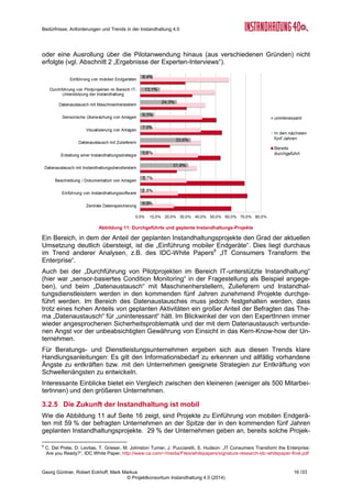 Bedürfnisse, Anforderungen und Trends in der Instandhaltung 4.0
Georg Güntner, Robert Eckhoff, Mark Markus 14 /33
© Projektkonsortium Instandhaltung 4.0 (2014)
3.2 Aussagen über die Zukunft der Instandhaltung
3.2.1 Der Nutzen der Instandhaltung 4.0
In einer 2010 durchgeführten
Umfrage5
wurden die Teilnehme-
rInnen um eine Einschätzung
des Nutzens moderner Instand-
haltungsmethoden und –
Technologien gebeten. In der
aktuellen Umfrage wurde diese
Frage wiederholt. Eine Gegen-
überstellung des erwarteten Nut-
zens zeigt, dass sich die Prioritä-
ten geändert haben: Der größte
Nutzen der Instandhaltung 4.0
liegt heute vor allem in der Pla-
nung und Überwachung, in der
Auswertung und Schwachstel-
lenanalyse sowie Anlagendoku-
mentation. Planung, Über-
wachung und Kostenerfassung
haben gegenüber 2010 deutlich
an Bedeutung gewonnen.
3.2.2 Die Instandhaltungsstrategie der Zukunft ist zustandsorientiert
In unserer Frage nach der gegenwärtigen Nutzung unterschiedlicher Instandhaltungsstrate-
gien und der in fünf Jahren erwarteten Nutzung zeichnete sich ein eindeutiger Trend weg
von der ausfallorientierten Instandhaltung hin zur vorbeugend-präventiven, der zustandsori-
entierten und der vorausschauenden Instandhaltung.
5
Stuber Alexander, Dankl Andreas: “Asset Manager 2010 - Marktstudie und Handbuch zru industriellen Instandhaltung und zum
technischen Gebäudemanagement”, Trade Press Agency, www.physical-asset-manager.eu, 2010
Abbildung 5: Unternehmensgröße (nach Anzahl der
MitarbeiterInnen)
Abbildung 6: Größe der Instandhaltungs-Abteilungen
(nach Anzahl der MitarbeiterInnen)
Abbildung 7:Wandel des Nutzens (Vergleich zwischen 2010 und 2014)
 