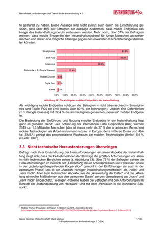 Bedürfnisse, Anforderungen und Trends in der Instandhaltung 4.0
Georg Güntner, Robert Eckhoff, Mark Markus 15 /33
© Projektkonsortium Instandhaltung 4.0 (2014)
Abbildung 8 stellt die Veränderung der
heute und in fünf Jahren erwarteten Be-
deutung von Instandhaltungsstrategien
dar: Während die Bedeutung von zu-
standsorientierter und vorausschauen-
der Instandhaltung steigt, fällt die heute
noch als die stärkste Form eingeschätz-
te reparaturorientierte Instandhaltungs-
strategie in den kommenden fünf Jahren
auf die geringste Bedeutung zurück.
Abbildung 9 zeigt die erwartete relative Zu- bzw.
Abnahme der Bedeutung der Instandhaltungs-
strategien in fünf Jahren gegenüber dem aktuel-
len Stand. Sie verdeutlicht, dass die Teilnehme-
rInnen der Umfrage bei der zustandsorientierten,
der vorausschauenden und der vorbeugend-
präventiven Instandhaltungsstrategie ein Wachs-
tum im Bereich zwischen 20 und 30 % erwarten,
während die Bedeutung der reparaturorientierten
Instandhaltung in den kommenden fünf Jahren
um ca. 25% abnehmen wird.
3.2.3 Organisationsformen der Instandhaltung im Wandel
Ein Vergleich der erwarteten Bedeu-
tung der Organisationsformen der
Instandhaltung heute und in den
kommenden fünf Jahren zeigt, dass
die dezentrale Instandhaltung zu-
gunsten der Profit-/Cost-Center nach
Einschätzung der Befragten in den
nächsten fünf Jahren abnehmen
wird. Unangefochtener Spitzenreiter
der Organisationsformen ist die
zentrale Organisation der Instand-
haltung.
3.2.4 Welche Themen bestimmen die Projekte der Instandhaltung 4.0
In der Umfrage stellten wir die Frage, welche Arten von Instandhaltungsprojekten aus dem
Bereich „Instandhaltung 4.0“ bereits durchgeführt wurden und welche in den nächsten fünf
Jahren geplant sind.
Ein Diagramm mit den Ergebnissen dieser Fragestellung ist in Abbildung 11 dargestellt. Es
zeigt, dass (Pilot-)Projekte im Bereich „sensorische Überwachung“, „Anlagenvisualisierung“,
„Entwicklung einer Instandhaltungsstrategie“, „Dokumentation von Anlagen“, „Einführung von
Instandhaltungssoftware und „zentrale Datenspeicherung“ bereits in der Mehrheit der befrag-
ten Unternehmen umgesetzt wurden. Diese Aussage ist auch im Blickwinkel der Interviews
mit den ExpertInnen zu sehen, die zwar überzeugt davon sind, dass bereits einige Pilotpro-
jekte durchgeführt wurden, dass aber entweder deren Erfolg nicht oder schwer messbar war
Abbildung 8: Die Bedeutung der Instandhaltungsstrategien
heute und in fünf Jahren
Abbildung 9: Relative Zu- und Abnahme der In-
standhaltungsstrategien - Vergleich heute und in
fünf Jahren (in %)
Abbildung 10: Wandel der Organisationsformen (heute und in fünf
Jahren)
 