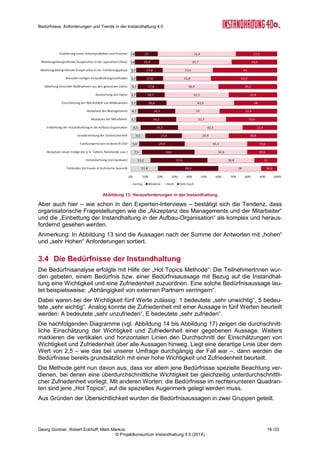 Bedürfnisse, Anforderungen und Trends in der Instandhaltung 4.0
Georg Güntner, Robert Eckhoff, Mark Markus 16 /33
© Projektkonsortium Instandhaltung 4.0 (2014)
oder eine Ausrollung über die Pilotanwendung hinaus (aus verschiedenen Gründen) nicht
erfolgte (vgl. Abschnitt 2 „Ergebnisse der Experten-Interviews“).
Abbildung 11: Durchgeführte und geplante Instandhaltungs-Projekte
Ein Bereich, in dem der Anteil der geplanten Instandhaltungsprojekte den Grad der aktuellen
Umsetzung deutlich übersteigt, ist die „Einführung mobiler Endgeräte“. Dies liegt durchaus
im Trend anderer Analysen, z.B. des IDC-White Papers6
„IT Consumers Transform the
Enterprise“.
Auch bei der „Durchführung von Pilotprojekten im Bereich IT-unterstützte Instandhaltung“
(hier war „sensor-basiertes Condition Monitoring“ in der Fragestellung als Beispiel angege-
ben), und beim „Datenaustausch“ mit Maschinenherstellern, Zulieferern und Instandhal-
tungsdienstleistern werden in den kommenden fünf Jahren zunehmend Projekte durchge-
führt werden. Im Bereich des Datenaustausches muss jedoch festgehalten werden, dass
trotz eines hohen Anteils von geplanten Aktivitäten ein großer Anteil der Befragten das The-
ma „Datenaustausch“ für „uninteressant“ hält. Im Blickwinkel der von den ExpertInnen immer
wieder angesprochenen Sicherheitsproblematik und der mit dem Datenaustausch verbunde-
nen Angst vor der unbeabsichtigten Gewährung von Einsicht in das Kern-Know-how der Un-
ternehmen.
Für Beratungs- und Dienstleistungsunternehmen ergeben sich aus diesen Trends klare
Handlungsanleitungen: Es gilt den Informationsbedarf zu erkennen und allfällig vorhandene
Ängste zu entkräften bzw. mit den Unternehmen geeignete Strategien zur Entkräftung von
Schwellenängsten zu entwickeln.
Interessante Einblicke bietet ein Vergleich zwischen den kleineren (weniger als 500 Mitarbei-
terInnen) und den größeren Unternehmen.
3.2.5 Die Zukunft der Instandhaltung ist mobil
Wie die Abbildung 11 auf Seite 16 zeigt, sind Projekte zu Einführung von mobilen Endgerä-
ten mit 59 % der befragten Unternehmen an der Spitze der in den kommenden fünf Jahren
geplanten Instandhaltungsprojekte. 29 % der Unternehmen geben an, bereits solche Projek-
6
C. Del Prete, D. Levitas, T. Grieser, M. Johnston Turner, J. Pucciarelli, S. Hudson: „IT Consumers Transform the Enterprise:
Are you Ready?“, IDC White Paper, http://www.ca.com/~/media/Files/whitepapers/signature-research-idc-whitepaper-final.pdf
 