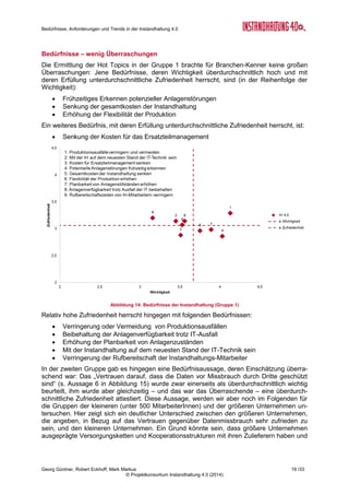 Bedürfnisse, Anforderungen und Trends in der Instandhaltung 4.0
Georg Güntner, Robert Eckhoff, Mark Markus 17 /33
© Projektkonsortium Instandhaltung 4.0 (2014)
te gestartet zu haben. Diese Aussage wird nicht zuletzt auch durch die Einschätzung ge-
stützt, dass über 48% der Befragten der Aussage zustimmen, dass mobile Endgeräte das
Image des Instandhaltungsberufs verbessern werden. Mehr noch, über 57% der Befragten
meinen, dass mobile Endgeräte den Instandhaltungsberuf für junge Menschen attraktiver
machen und daher eine mögliche Strategie gegen den erwarteten Fachkräftemangel darstel-
len könnten.
Abbildung 12: Die wichtigsten mobilen Endgeräte in der Instandhaltung
Als wichtigste mobile Endgeräte schätzen die Befragten – nicht überraschend – Smartpho-
nes und Tablet-PCs ein (mit jeweils über 80 % der Nennungen). Jedoch sind Datenbrillen
(z.B. Google Glasses) mit 22,4 % die am häufigsten genannten „neueren“ mobilen Endgerä-
te.
Die Bedeutung der Einführung und Nutzung mobiler Endgeräte in der Instandhaltung liegt
ganz im globalen Trend: Laut Schätzung der International Data Corporation (IDC) werden
2015 ca. 1,3 Milliarden Menschen (das ist etwas mehr als 37 % der arbeitenden Menschen)
mobile Technologien als Arbeitsinstrument nutzen. In Europa, dem mittleren Osten und Afri-
ka (EMEA) beträgt das prognostizierte Wachstum bei mobilen Technologien jährlich 5,6 %
(Quelle: IDC7
).
3.3 Nicht technische Herausforderungen überwiegen
Befragt nach ihrer Einschätzung der Herausforderungen einzelner Aspekte der Instandhal-
tung zeigt sich, dass die TeilnehmerInnen der Umfrage die größten Anforderungen vor allem
in nicht-technischen Bereichen sehen (s. Abbildung 13): Über 75 % der Befragten sehen die
Herausforderungen im Bereich der „Etablierung neuer Arbeitspraktiken und Prozesse“ sowie
in der „abteilungsübergreifenden Kooperation“ (sowohl in der Einführungs- als auch in der
operativen Phase) und in der „Auswahl richtiger Instandhaltungsmethoden“ als „hoch“ und
„sehr hoch“. Aber auch technischen Aspekte, wie die „Auswertung der Daten“ und die „Ablei-
tung sinnvoller Maßnahmen aus den gewonnen Daten“ werden überwiegend als „hoch“ und
„sehr hoch“ eingeschätzt. Weniger Probleme haben die Befragten mit den Anforderungen im
Bereich der „Instandsetzung von Hardware“ und mit dem „Vertrauen in die technische Sen-
sorik“.
7
Mobile Worker Population to Reach 1.3 Billion by 2015, According to IDC:
http://www.businesswire.com/news/home/20120105005455/en/Mobile-Worker-Population-Reach-1.3-Billion-2015
 