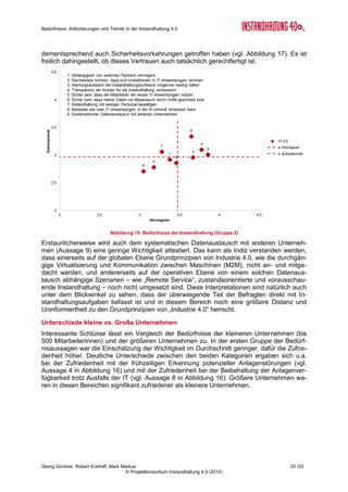 Bedürfnisse, Anforderungen und Trends in der Instandhaltung 4.0
Georg Güntner, Robert Eckhoff, Mark Markus 18 /33
© Projektkonsortium Instandhaltung 4.0 (2014)
Abbildung 13: Herausforderungen in der Instandhaltung
Aber auch hier – wie schon in den Experten-Interviews – bestätigt sich die Tendenz, dass
organisatorische Fragestellungen wie die „Akzeptanz des Managements und der Mitarbeiter“
und die „Einbettung der Instandhaltung in der Aufbau-Organisation“ als komplex und heraus-
fordernd gesehen werden.
Anmerkung: In Abbildung 13 sind die Aussagen nach der Summe der Antworten mit „hohen“
und „sehr Hohen“ Anforderungen sortiert.
3.4 Die Bedürfnisse der Instandhaltung
Die Bedürfnisanalyse erfolgte mit Hilfe der „Hot Topics Methode“: Die TeilnehmerInnen wur-
den gebeten, einem Bedürfnis bzw. einer Bedürfnisaussage mit Bezug auf die Instandhal-
tung eine Wichtigkeit und eine Zufriedenheit zuzuordnen. Eine solche Bedürfnisaussage lau-
tet beispielsweise: „Abhängigkeit von externen Partnern verringern“.
Dabei waren bei der Wichtigkeit fünf Werte zulässig: 1 bedeutete „sehr unwichtig“, 5 bedeu-
tete „sehr wichtig“. Analog konnte die Zufriedenheit mit einer Aussage in fünf Werten beurteilt
werden: A bedeutete „sehr unzufrieden“, E bedeutete „sehr zufrieden“.
Die nachfolgenden Diagramme (vgl. Abbildung 14 bis Abbildung 17) zeigen die durchschnitt-
liche Einschätzung der Wichtigkeit und Zufriedenheit einer gegebenen Aussage. Weiters
markieren die vertikalen und horizontalen Linien den Durchschnitt der Einschätzungen von
Wichtigkeit und Zufriedenheit über alle Aussagen hinweg. Liegt eine derartige Linie über dem
Wert von 2,5 – wie das bei unserer Umfrage durchgängig der Fall war –, dann werden die
Bedürfnisse bereits grundsätzlich mit einer hohe Wichtigkeit und Zufriedenheit beurteilt.
Die Methode geht nun davon aus, dass vor allem jene Bedürfnisse spezielle Beachtung ver-
dienen, bei denen eine überdurchschnittliche Wichtigkeit bei gleichzeitig unterdurchschnittli-
cher Zufriedenheit vorliegt. Mit anderen Worten: die Bedürfnisse im rechtenunteren Quadran-
ten sind jene „Hot Topics“, auf die spezielles Augenmerk gelegt werden muss.
Aus Gründen der Übersichtlichkeit wurden die Bedürfnisaussagen in zwei Gruppen geteilt.
 