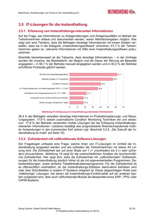Bedürfnisse, Anforderungen und Trends in der Instandhaltung 4.0
Georg Güntner, Robert Eckhoff, Mark Markus 20 /33
© Projektkonsortium Instandhaltung 4.0 (2014)
dementsprechend auch Sicherheitsvorkehrungen getroffen haben (vgl. Abbildung 17). Es ist
freilich dahingestellt, ob dieses Vertrauen auch tatsächlich gerechtfertigt ist.
Abbildung 15: Bedürfnisse der Instandhaltung (Gruppe 2)
Erstaunlicherweise wird auch dem systematischen Datenaustausch mit anderen Unterneh-
men (Aussage 9) eine geringe Wichtigkeit attestiert. Das kann als Indiz verstanden werden,
dass einerseits auf der globalen Ebene Grundprinzipien von Industrie 4.0, wie die durchgän-
gige Virtualisierung und Kommunikation zwischen Maschinen (M2M), nicht an- und mitge-
dacht werden, und andererseits auf der operativen Ebene von einem solchen Datenaus-
tausch abhängige Szenarien – wie „Remote Service“, zustandsorientierte und vorausschau-
ende Instandhaltung – noch nicht umgesetzt sind. Diese Interpretationen sind natürlich auch
unter dem Blickwinkel zu sehen, dass der überwiegende Teil der Befragten direkt mit In-
standhaltungsaufgaben befasst ist und in diesem Bereich noch eine größere Distanz und
Uninformiertheit zu den Grundprinzipien von „Industrie 4.0“ herrscht.
Unterschiede kleine vs. Große Unternehmen
Interessante Schlüsse lässt ein Vergleich der Bedürfnisse der kleineren Unternehmen (bis
500 MitarbeiterInnen) und der größeren Unternehmen zu. In der ersten Gruppe der Bedürf-
nisaussagen war die Einschätzung der Wichtigkeit im Durchschnitt geringer, dafür die Zufrie-
denheit höher. Deutliche Unterschiede zwischen den beiden Kategorien ergaben sich u.a.
bei der Zufriedenheit mit der frühzeitigen Erkennung potenzieller Anlagenstörungen (vgl.
Aussage 4 in Abbildung 16) und mit der Zufriedenheit bei der Beibehaltung der Anlagenver-
fügbarkeit trotz Ausfalls der IT (vgl. Aussage 8 in Abbildung 16): Größere Unternehmen wa-
ren in diesen Bereichen signifikant zufriedener als kleinere Unternehmen.
 