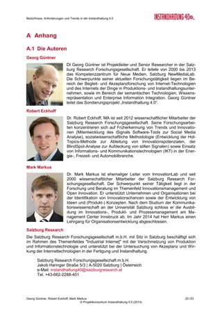 Bedürfnisse, Anforderungen und Trends in der Instandhaltung 4.0
Georg Güntner, Robert Eckhoff, Mark Markus 23 /33
© Projektkonsortium Instandhaltung 4.0 (2014)
Abbildung 19: Zufriedenheit mit unterschiedlichen IT-Lösungen für die Instandhaltung
3.6 Instandhaltungs- Kompetenzen im Wandel
Die Ergebnisse unserer Umfrage zum Aus- und Weiterbildungsbedarf in der Instandhaltung
zeigte ein hohes Maß an generellem Bedarf im Bereich Instandhaltung und Anlagenma-
nagement: 88 % der Befragten schätzen generelle Weiterbildungsmöglichkeiten als „wichtig“
oder „sehr wichtig“ ein. Auch in Bezug auf das eigene Unternehmen orten – zwar etwas we-
niger, aber immer noch – 62 % der TeilnehmerInnen einen Bedarf an Weiterbildungsmög-
lichkeiten.
Was könnte der Treiber für diese überraschend
deutliche Indikation für Weiterbildungsbedarf
sein? Antwort darauf gibt ein Blick auf jene
Kompetenzen, die in Zukunft als wichtiger ein-
geschätzt werden: Abbildung 20 zeigt, welche
Kompetenzen nach Ansicht der Befragten in
fünf Jahren relativ wichtiger als heute sein
werden (wir merken an, das dieses Diagramm
lediglich die Tendenzen für die relative Bedeu-
tung darstellt. Die der Reihung zugrundelie-
gende absolute Bedeutung der Kompetenzen
ist hier nicht dargestellt). Demnach wird die
Bedeutung von Kompetenzen in den Bereichen
„Steuerungstechnik“, „Datenanalyse“ und „Pro-
grammieren“ steigen, während klassische In-
standhaltungs-Domänen – wie „Schweißtech-
nik“, „Mechanik“ und „Pneumatik“ einen relativ
geringeren Stellenwert haben werden.
Was im Zuge weiterer Untersuchungen herauszuarbeiten sein wird, ist die Beantwortung der
Frage, warum auch der Stellenwert der Datensicherheit relativ sinken wird. Diese Tendenz
war auch in den Experten-Interviews schon indirekt angeklungen. Dahinter könnten einer-
seits die Delegation von Fragen der Datensicherheit an andere Stakeholder (z.B. Maschi-
nenhersteller, Software-Anbieter) stecken, andererseits aber auch ein Paradigmenwechsel
Abbildung 20: Kompetenzen in der Instandhaltung
 