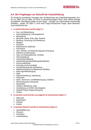Bedürfnisse, Anforderungen und Trends in der Instandhaltung 4.0
Georg Güntner, Robert Eckhoff, Mark Markus 26 /33
© Projektkonsortium Instandhaltung 4.0 (2014)
A.2 Die Sondierungsmaßnahme „Instandhaltung 4.0“
Die offenen Fragen zu den Auswirkun-
gen von Industrie 4.0 auf die Instandhal-
tung waren der Ausgangspunkt für die
Entwicklung einer Sondierungsmaßnah-
me in Österreich: In diesem öffentlich
geförderten Projekt mit der Bezeichnung
„Instandhaltung 4.0“ wird systematisch
untersucht, wie sich der Trend zur Virtua-
lisierung und Vernetzung auf die Prozes-
se, Methoden und Strategien der In-
standhaltung auswirkt. Das Ergebnis ist
eine Roadmap zum Thema Instandhal-
tung. Die Sondierungsmaßnahme wurde
im Februar 2014 gestartet und läuft bis
April.
Projektkonsortium
Für die Durchführung des Projekts wurde ein kompetentes Konsortium gebildet: Salzburg
Research (www.salzburgresearch.at), das Forschungsinstitut des Landes Salzburg, ist seit
vielen Jahren in nationalen und europäischen IT Forschungsprogrammen tätig. Das Institut
begleitet Produktions- und Instandhaltungsunternehmen bei der Einführung und Folgenab-
schätzung des Einsatzes von Internet-Technologien in den Produktions- und Fertigungsbe-
trieben. Als Teil der Bilfinger Industrial Services Group zählt Bilfinger Chemserv
(www.chemserv.at) zum größten Instandhaltungsdienstleister im deutschsprachigen Raum,
für den das Thema “Zukunft der Instandhaltung” hohen strategischen Stellenwert hat.
dankl+partner consulting (www.dankl.com) ist eines der führenden Instandhaltung-
Beratungsunternehmen mit Sitz in Wals bei Salzburg (Österreich) mit Europa-weitem Kun-
denkreis und starker Partnerschaft mit dem Consulting Netzwerk MCP International. Mess-
feld GmbH (www.messfeld.com) ist ein Instandhaltungsdienstleister aus Klagenfurt (Öster-
reich) mit Spezialisierung im Bereich Sensor-gestütztes Condition Monitoring. Das Projekt
wird unterstützt vom österreichischen Verein für Instandhaltung (MFA, www.mf-austria.at).
Fördergeber
Die Sondierungsmaßnahme „Instandhaltung 4.0“ wird durch das österreichische Bundesmi-
nisterium für Verkehr, Innovation und Technologie (bmvit) und die österreichische For-
schungsförderungsgesellschaft (FFG) im Rahmen der FTI-Initiative „Produktion der Zukunft“
gefördert.
Projekt-Eckdaten Instandhaltung 4.0
Programm: FTI-Initiative „Produktion der
Zukunft“ (gefördert vom BMVIT)
Projekttyp: Sondierungsmaßnahme,
Konsortialprojekt
Projektvolumen: 250.000 €
Projektlaufzeit: 01.02.2014-30.04.2015
Projektpartner: Salzburg Research (Koordinator)
dankl+partner consulting GmbH
Messfeld GmbH
Bilfinger Chemserv GmbH
Web: http://instandhaltung40.salzburgresearch.at/
Abbildung 21: Projekt-Eckdaten Instandhaltung 4.0
 