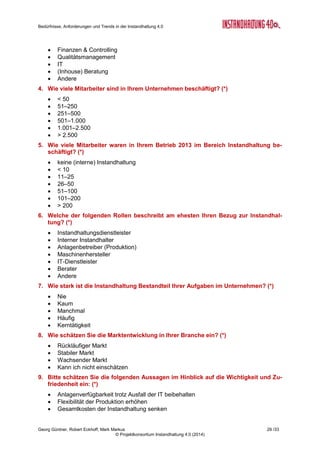 Bedürfnisse, Anforderungen und Trends in der Instandhaltung 4.0
Georg Güntner, Robert Eckhoff, Mark Markus 27 /33
© Projektkonsortium Instandhaltung 4.0 (2014)
A.3 Die ExpertInnen der qualitativen Erhebung
Folgende ExpertInnen trugen im Zeitraum April und Mai 2014 dankenswerterweise zur quali-
tativen Erhebung der Auswirkungen von Industrie 4.0 auf die Methoden, Strategien und Pro-
zesse, aber auch auf die Menschen und die Organisationen in der Instandhaltung bei:
Nr Experte Kür-
zel
Unternehmen Rolle Datum Interview
1 Thomas Kasper TK Bilfinger Chemserv
GmbH
Entwicklung neuer
Technologien im Be-
reich Instandhaltung
10.04.14 Vor Ort
2 Jutta Isopp JI Messfeld GmbH Condition Monitoring
und Industrielle Mess-
technik
04.04.14 Telefon
3 Günter Loidl GL dankl+partner consulting
gmbh
Senior Consultant 04.04.14 Vor Ort
4 Arno Liendl AL LEIPA Georg Leinfelder
GmbH
Technischer Leiter 10.04.14 Vor Ort
5 Oliver Hofbauer OH H&H SYSTEMS Soft-
ware-Entwicklungs- und
VertriebsgmbH
Instandhaltungs-
Software Produzent
10.04.14 Vor Ort
6 Gerhard Stöger GS Siemens AG Österreich Product-Line Manager
Instandhaltung
10.04.14 Vor Ort
7 Gerald Tscherne GT Salzburg AG für Energie,
Verkehr und Telekom-
munikation
Bereichsleiter Kraft-
werke
05.05.14 Vor Ort
8 Herbert Spanring HS MAN Truck & Bus Öster-
reich AG
Leiter, zentrale In-
standhaltung
10.04.14 Vor Ort
9 Karl-Heinz Sauter KHS Karl-Heinz Sauter Ser-
vices und Consulting
GmbH
Spezialist für Remote
und Reliability Service
06.05.14 Telefon
10 Jürgen Hiebler JH Austria Technologie &
Systemtechnik Aktien-
gesellschaft (AT&S)
Standort unabhängige
strategische-
Instandhaltung
30.04.14 Telefon
11 Reinhard Nowak RN LineMetrics GmbH Geschäftsführer 13.05.14 Telefon
12 Andreas Dankl AD dankl+partner consulting
gmbh
Geschäftsführer 19.05.14 Telefon
Wir bedanken uns an dieser Stelle ausdrücklich bei unseren ExpertInnen für die engagierte
Mitarbeit, ihre Zeit, sowie ihr Wissen und ihre Erfahrung, die sie unserem Projekt zur Verfü-
gung gestellt haben!
 