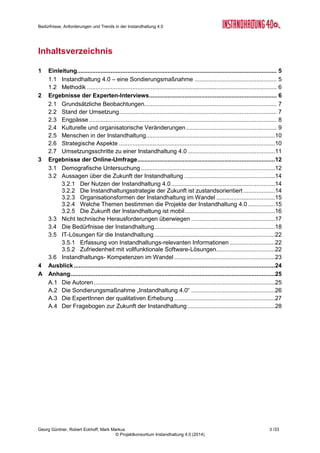 © Projektkonsortium Instandhaltung 4.0 (2014)
Georg Güntner, Robert Eckhoff, Mark Markus
Bedürfnisse, Anforderungen und
Trends in der Instandhaltung 4.0
“Instandhaltung 4.0” ist die Bezeichnung einer
Sondierungsmaßnahme in der FTI-Initiative „Pro-
duktion der Zukunft“, die der Frage nachgeht, wie
sich die vierte industrielle Revolution auf den In-
standhaltungssektor und auf die Instandhal-
ter/innen auswirken wird.
Im Rahmen der ersten Phase beschäftigte sich das
Projektteam mit der Analyse der Bedürfnisse, An-
forderungen und Trends in der Instandhaltung.
Zunächst wurde eine qualitative Erhebung durch-
geführt. Dazu führte das Projektteam Interviews
mit internationalen Expert/innen und bat diese um
ihre Einschätzung der Auswirkungen von Industrie
4.0 auf die Methoden, Strategien und Prozesse,
aber auch auf die Menschen und die Organisatio-
nen in der Instandhaltung.
Basierend auf den Ergebnissen der Experteninter-
views wurde in der Folge ein Fragebogen für eine
quantitative Erhebung der Bedürfnisse, Anforderungen und Trends in der Instandhaltung
durchgeführt. Mit dem Fragebogen wurde im Juni und Juli 2014 eine Online-Umfrage im
deutschsprachigen Raum gestartet.
Dieser Bericht fasst die Ergebnisse der quantitativen und qualitativen Erhebung der Bedürf-
nisse, Anforderungen und Trends in der „Instandhaltung 4.0“ zusammen. Er wurde von Salz-
burg Research Forschungsgesellschaft in Kooperation mit Bilfinger Chemserv (Linz),
dankl+partner consulting (Wals bei Salzburg), und Messfeld (Klagenfurt) in Kooperation mit
den internationalen Experten und den TeilnehmerInnen der Online-Umfrage erstellt.
©BilfingerChemserv
 