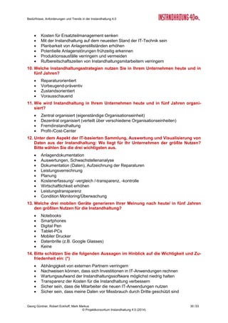 Bedürfnisse, Anforderungen und Trends in der Instandhaltung 4.0
Georg Güntner, Robert Eckhoff, Mark Markus 28 /33
© Projektkonsortium Instandhaltung 4.0 (2014)
A.4 Der Fragebogen zur Zukunft der Instandhaltung
Zur Erhebung quantitativer Aussagen über die Bedürfnisse des Instandhaltungssektors wur-
de von Mitte Juni bis Mitte Juli 2014 im deutschsprachigen Raum einer Online-Umfrage
durchgeführt. Nachfolgend geben wir die Fragen – und ggfs. die vorformulierten Antwortmög-
lichkeiten – wieder. Ein Stern (*) nach einer Frage kennzeichnet Fragen, deren Beantwor-
tung verpflichtend war:
1. In welcher Branche sind Sie tätig? (*)
 Aus- und Weiterbildung
 Automobilfertigung, Fahrzeugtechnik
 Basischemie
 Baustoffe, Steine, Erde, Glas, Keramik
 Beratung, Forschung und Entwicklung
 Bergbau
 Druckerei
 Elektrotechnik, Elektronik
 Feinchemie
 Gas-, Wasser- und Wärmeerzeugung/-versorgung
 Getränke und Brauereien
 Haus und Gebäudetechnik, Facilities
 Holzverarbeitung
 Industriedienstleistung
 Instandhaltung/Instandhaltungsdienstleister)
 Kommunalbetriebe
 Kosmetik und Konsumgüter
 Kunststofferzeugung/-verarbeitung
 Metallverarbeitung und Maschinen-/Stahlbau
 Nahrungsmittelerzeugung
 Optik
 Papierverarbeitung, Verpackung
 Pharmazie
 Stahl-, Aluminium- und Metallerzeugung, Gießerei
 Stromerzeugung/-versorgung
 Sportartikel
 Textilien, Bekleidung, Leder
 Verarbeitung von Erdöl, Industriegasen
 Zellstoff-/Papier-/Pappe-Erzeugung
 Andere
2. In welchem Land sind Sie vorrangig für Ihr Unternehmen tätig? (*)
 Österreich
 Deutschland
 Schweiz
 Andere
3. In welchem Bereich sind Sie im Unternehmen tätig? (*)
 Geschäftsführung
 Personal
 Produktion
 Instandhaltung
 