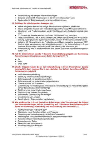 Bedürfnisse, Anforderungen und Trends in der Instandhaltung 4.0
Georg Güntner, Robert Eckhoff, Mark Markus 29 /33
© Projektkonsortium Instandhaltung 4.0 (2014)
 Finanzen & Controlling
 Qualitätsmanagement
 IT
 (Inhouse) Beratung
 Andere
4. Wie viele Mitarbeiter sind in Ihrem Unternehmen beschäftigt? (*)
 < 50
 51–250
 251–500
 501–1.000
 1.001–2.500
 > 2.500
5. Wie viele Mitarbeiter waren in Ihrem Betrieb 2013 im Bereich Instandhaltung be-
schäftigt? (*)
 keine (interne) Instandhaltung
 < 10
 11–25
 26–50
 51–100
 101–200
 > 200
6. Welche der folgenden Rollen beschreibt am ehesten Ihren Bezug zur Instandhal-
tung? (*)
 Instandhaltungsdienstleister
 Interner Instandhalter
 Anlagenbetreiber (Produktion)
 Maschinenhersteller
 IT-Dienstleister
 Berater
 Andere
7. Wie stark ist die Instandhaltung Bestandteil Ihrer Aufgaben im Unternehmen? (*)
 Nie
 Kaum
 Manchmal
 Häufig
 Kerntätigkeit
8. Wie schätzen Sie die Marktentwicklung in Ihrer Branche ein? (*)
 Rückläufiger Markt
 Stabiler Markt
 Wachsender Markt
 Kann ich nicht einschätzen
9. Bitte schätzen Sie die folgenden Aussagen im Hinblick auf die Wichtigkeit und Zu-
friedenheit ein: (*)
 Anlagenverfügbarkeit trotz Ausfall der IT beibehalten
 Flexibilität der Produktion erhöhen
 Gesamtkosten der Instandhaltung senken
 