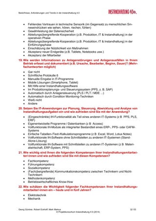 Bedürfnisse, Anforderungen und Trends in der Instandhaltung 4.0
Georg Güntner, Robert Eckhoff, Mark Markus 30 /33
© Projektkonsortium Instandhaltung 4.0 (2014)
 Kosten für Ersatzteilmanagement senken
 Mit der Instandhaltung auf dem neuesten Stand der IT-Technik sein
 Planbarkeit von Anlagenstillständen erhöhen
 Potentielle Anlagenstörungen frühzeitig erkennen
 Produktionsausfälle verringern und vermeiden
 Rufbereitschaftszeiten von Instandhaltungsmitarbeitern verringern
10. Welche Instandhaltungsstrategien nutzen Sie in Ihrem Unternehmen heute und in
fünf Jahren?
 Reparaturorientiert
 Vorbeugend-präventiv
 Zustandsorientiert
 Vorausschauend
11. Wie wird Instandhaltung in Ihrem Unternehmen heute und in fünf Jahren organi-
siert?
 Zentral organisiert (eigenständige Organisationseinheit)
 Dezentral organisiert (verteilt über verschiedene Organisationseinheiten)
 Fremdinstandhaltung
 Profit-/Cost-Center
12. Unter dem Aspekt der IT-basierten Sammlung, Auswertung und Visualisierung von
Daten aus der Instandhaltung: Wo liegt für Ihr Unternehmen der größte Nutzen?
Bitte wählen Sie die drei wichtigsten aus.
 Anlagendokumentation
 Auswertungen, Schwachstellenanalyse
 Dokumentation (Daten), Aufzeichnung der Reparaturen
 Leistungsverrechnung
 Planung
 Kostenerfassung/ -vergleich /-transparenz, -kontrolle
 Wirtschaftlichkeit erhöhen
 Leistungstransparenz
 Condition Monitoring/Überwachung
13. Welche drei mobilen Geräte generieren Ihrer Meinung nach heute/ in fünf Jahren
den größten Nutzen für die Instandhaltung?
 Notebooks
 Smartphones
 Digital Pen
 Tablet-PCs
 Mobiler Drucker
 Datenbrille (z.B. Google Glasses)
 Keine
14. Bitte schätzen Sie die folgenden Aussagen im Hinblick auf die Wichtigkeit und Zu-
friedenheit ein: (*)
 Abhängigkeit von externen Partnern verringern
 Nachweisen können, dass sich Investitionen in IT-Anwendungen rechnen
 Wartungsaufwand der Instandhaltungssoftware möglichst niedrig halten
 Transparenz der Kosten für die Instandhaltung verbessern
 Sicher sein, dass die Mitarbeiter die neuen IT-Anwendungen nutzen
 Sicher sein, dass meine Daten vor Missbrauch durch Dritte geschützt sind
 