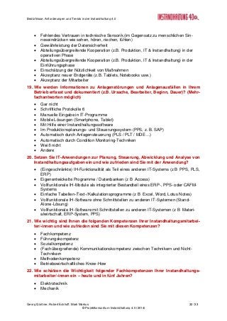 Bedürfnisse, Anforderungen und Trends in der Instandhaltung 4.0
Georg Güntner, Robert Eckhoff, Mark Markus 32 /33
© Projektkonsortium Instandhaltung 4.0 (2014)
 Fehlendes Vertrauen in technische Sensorik (im Gegensatz zu menschlichen Sin-
neseindrücken wie sehen, hören, riechen, fühlen)
 Gewährleistung der Datensicherheit
 Abteilungsübergreifende Kooperation (z.B. Produktion, IT & Instandhaltung) in der
operativen Phase
 Abteilungsübergreifende Kooperation (z.B. Produktion, IT & Instandhaltung) in der
Einführungsphase
 Einschätzung der Nützlichkeit von Maßnahmen
 Akzeptanz neuer Endgeräte (z.B. Tablets, Notebooks usw.)
 Akzeptanz der Mitarbeiter
19. Wie werden Informationen zu Anlagenstörungen und Anlagenausfällen in Ihrem
Betrieb erfasst und dokumentiert (z.B. Ursache, Bearbeiter, Beginn, Dauer)? (Mehr-
fachantworten möglich)
 Gar nicht
 Schriftliche Protokolle 6
 Manuelle Eingabe in IT-Programme
 Mobile Lösungen (Smartphone, Tablet)
 Mit Hilfe einer Instandhaltungssoftware
 Im Produktionsplanungs- und Steuerungssystem (PPS, z. B. SAP)
 Automatisch durch Anlagensteuerung (PLS / PLT / MDE ...)
 Automatisch durch Condition Monitoring-Techniken
 Weiß nicht
 Andere
20. Setzen Sie IT-Anwendungen zur Planung, Steuerung, Abwicklung und Analyse von
Instandhaltungsaufgaben ein und wie zufrieden sind Sie mit der Anwendung?
 (Eingeschränkte) IH-Funktionalität als Teil eines anderen IT-Systems (z B PPS, PLS,
ERP)
 Eigenentwickelte Programme / Datenbanken (z B Access)
 Vollfunktionale IH-Module als integrierter Bestandteil eines ERP-, PPS- oder CAFM-
Systems
 Einfache Tabellen-/Text-/Kalkulationsprogramme (z B Excel, Word, Lotus Notes)
 Vollfunktionale IH-Software ohne Schnittstellen zu anderen IT-Systemen (Stand-
Alone-Lösung)
 Vollfunktionale IH-Software mit Schnittstellen zu anderen IT-Systemen (z B Materi-
alwirtschaft, ERP-System, PPS)
21. Wie wichtig sind Ihnen die folgenden Kompetenzen Ihrer Instandhaltungsmitarbei-
ter/-innen und wie zufrieden sind Sie mit diesen Kompetenzen?
 Fachkompetenz
 Führungskompetenz
 Sozialkompetenz
 (Fachübergreifende) Kommunikationskompetenz zwischen Technikern und Nicht-
Technikern
 Methodenkompetenz
 Betriebswirtschaftliches Know-How
22. Wie schätzen die Wichtigkeit folgender Fachkompetenzen Ihrer Instandhaltungs-
mitarbeiter/-innen ein – heute und in fünf Jahren?
 Elektrotechnik
 Mechanik
 