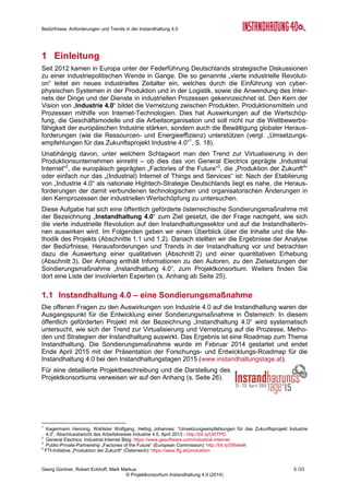 Bedürfnisse, Anforderungen und Trends in der Instandhaltung 4.0
Georg Güntner, Robert Eckhoff, Mark Markus 3 /33
© Projektkonsortium Instandhaltung 4.0 (2014)
Inhaltsverzeichnis
1 Einleitung....................................................................................................................... 5
1.1 Instandhaltung 4.0 – eine Sondierungsmaßnahme ................................................. 5
1.2 Methodik ................................................................................................................. 6
2 Ergebnisse der Experten-Interviews............................................................................ 6
2.1 Grundsätzliche Beobachtungen............................................................................... 7
2.2 Stand der Umsetzung.............................................................................................. 7
2.3 Engpässe................................................................................................................ 8
2.4 Kulturelle und organisatorische Veränderungen...................................................... 9
2.5 Menschen in der Instandhaltung.............................................................................10
2.6 Strategische Aspekte .............................................................................................10
2.7 Umsetzungsschritte zu einer Instandhaltung 4.0 ....................................................11
3 Ergebnisse der Online-Umfrage..................................................................................12
3.1 Demografische Untersuchung ................................................................................12
3.2 Aussagen über die Zukunft der Instandhaltung ......................................................14
3.2.1 Der Nutzen der Instandhaltung 4.0..............................................................14
3.2.2 Die Instandhaltungsstrategie der Zukunft ist zustandsorientiert...................14
3.2.3 Organisationsformen der Instandhaltung im Wandel ...................................15
3.2.4 Welche Themen bestimmen die Projekte der Instandhaltung 4.0 ................15
3.2.5 Die Zukunft der Instandhaltung ist mobil......................................................16
3.3 Nicht technische Herausforderungen überwiegen ..................................................17
3.4 Die Bedürfnisse der Instandhaltung........................................................................18
3.5 IT-Lösungen für die Instandhaltung........................................................................22
3.5.1 Erfassung von Instandhaltungs-relevanten Informationen ...........................22
3.5.2 Zufriedenheit mit vollfunktionale Software-Lösungen...................................22
3.6 Instandhaltungs- Kompetenzen im Wandel ............................................................23
4 Ausblick........................................................................................................................24
A Anhang..........................................................................................................................25
A.1 Die Autoren ............................................................................................................25
A.2 Die Sondierungsmaßnahme „Instandhaltung 4.0“ ..................................................26
A.3 Die ExpertInnen der qualitativen Erhebung ............................................................27
A.4 Der Fragebogen zur Zukunft der Instandhaltung ....................................................28
 