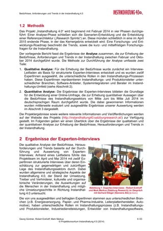 Bedürfnisse, Anforderungen und Trends in der Instandhaltung 4.0
Georg Güntner, Robert Eckhoff, Mark Markus 4 /33
© Projektkonsortium Instandhaltung 4.0 (2014)
Impressum
„Instandhaltung 4.0“ ist ein Kooperationsprojekt unter der Koordination von der Salzburg Re-
search Forschungsgesellschaft m.b.H. mit Bilfinger Chemserv GmbH (Linz), dankl+partner
consulting gmbh (Wals bei Salzburg) und Messfeld GmbH (Klagenfurt).
Das Projekt wird durch das BMVIT und die FFG im Rahmen der FTI-Initiative “Produktion der
Zukunft” gefördert.
Titel Bedürfnisse, Anforderungen und Trends in der Instandhaltung 4.0
Kommentar Dieser Bericht bildet das Deliverable D1.2 des Sondierungsprojekts
„Instandhaltung 4.0“ und stellt ein Ergebnis des Arbeitspakets „IH-
Analyse“ dar.
Autoren Georg Güntner, Robert Eckhoff, Mark Markus (Salzburg Research
Forschungsgesellschaft m.b.H.)
Dateiname IH40 Analyse (final).docx
Speicherungsdatum 24. Oktober 2014
Copyright Projektkonsortium Instandhaltung 4.0 (2014)
p.a. Salzburg Research Forschungsgesellschaft m.b.H.
Fotos & Grafiken Die Fotos in diesem Bericht unterliegen, so ferne nicht anders ange-
geben, dem Copyright © fotolia.com / Salzburg Research. Die Dia-
gramme wurden im Rahmen des Projekts „Instandhaltung 4.0“ entwi-
ckelt und sind lizenziert unter einer Creative Commons Namensnen-
nung - Nicht-kommerziell - Weitergabe unter gleichen Bedingungen
4.0 International Lizenz. Die Diagramme sind unter dem Copyright-
vermerk „Quelle: IH40 Online-Umfrage - © Projektkonsortium Instand-
haltung 4.0 (2014)“ zu zitieren.
WWW http://instandhaltung40.salzburgresearch.at/
 instandhaltung40@salzburgresearch.at
 