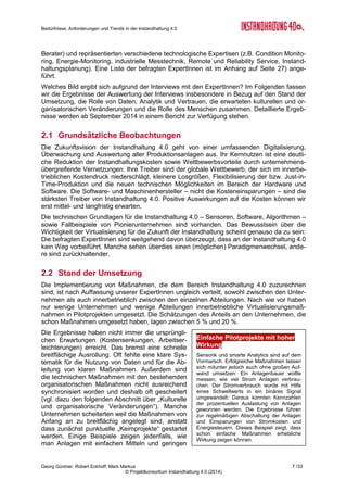 Bedürfnisse, Anforderungen und Trends in der Instandhaltung 4.0
Georg Güntner, Robert Eckhoff, Mark Markus 5 /33
© Projektkonsortium Instandhaltung 4.0 (2014)
1 Einleitung
Seit 2012 kamen in Europa unter der Federführung Deutschlands strategische Diskussionen
zu einer industriepolitischen Wende in Gange. Die so genannte „vierte industrielle Revoluti-
on“ leitet ein neues industrielles Zeitalter ein, welches durch die Einführung von cyber-
physischen Systemen in der Produktion und in der Logistik, sowie die Anwendung des Inter-
nets der Dinge und der Dienste in industriellen Prozessen gekennzeichnet ist. Den Kern der
Vision von „Industrie 4.0“ bildet die Vernetzung zwischen Produkten, Produktionsmitteln und
Prozessen mithilfe von Internet-Technologien. Dies hat Auswirkungen auf die Wertschöp-
fung, die Geschäftsmodelle und die Arbeitsorganisation und soll nicht nur die Wettbewerbs-
fähigkeit der europäischen Industrie stärken, sondern auch die Bewältigung globaler Heraus-
forderungen (wie die Ressourcen- und Energieeffizienz) unterstützen (vergl. „Umsetzungs-
empfehlungen für das Zukunftsprojekt Industrie 4.0”1
, S. 18).
Unabhängig davon, unter welchem Schlagwort man den Trend zur Virtualisierung in den
Produktionsunternehmen einreiht – ob dies das von General Electrics geprägte „Industrial
Internet“2
, die europäisch geprägten „Factories of the Future“3
, die „Produktion der Zukunft4
“
oder einfach nur das „(Industrial) Internet of Things and Services“ ist: Nach der Etablierung
von „Industrie 4.0“ als nationale Hightech-Strategie Deutschlands liegt es nahe, die Heraus-
forderungen der damit verbundenen technologischen und organisatorischen Änderungen in
den Kernprozessen der industriellen Wertschöpfung zu untersuchen.
Diese Aufgabe hat sich eine öffentlich geförderte österreichische Sondierungsmaßnahme mit
der Bezeichnung „Instandhaltung 4.0“ zum Ziel gesetzt, die der Frage nachgeht, wie sich
die vierte industrielle Revolution auf den Instandhaltungssektor und auf die InstandhalterIn-
nen auswirken wird. Im Folgenden geben wir einen Überblick über die Inhalte und die Me-
thodik des Projekts (Abschnitte 1.1 und 1.2). Danach stellten wir die Ergebnisse der Analyse
der Bedürfnisse, Herausforderungen und Trends in der Instandhaltung vor und betrachten
dazu die Auswertung einer qualitativen (Abschnitt 2) und einer quantitativen Erhebung
(Abschnitt 3). Der Anhang enthält Informationen zu den Autoren, zu den Zielsetzungen der
Sondierungsmaßnahme „Instandhaltung 4.0“, zum Projektkonsortium. Weiters finden Sie
dort eine Liste der involvierten Experten (s. Anhang ab Seite 25).
1.1 Instandhaltung 4.0 – eine Sondierungsmaßnahme
Die offenen Fragen zu den Auswirkungen von Industrie 4.0 auf die Instandhaltung waren der
Ausgangspunkt für die Entwicklung einer Sondierungsmaßnahme in Österreich: In diesem
öffentlich geförderten Projekt mit der Bezeichnung „Instandhaltung 4.0“ wird systematisch
untersucht, wie sich der Trend zur Virtualisierung und Vernetzung auf die Prozesse, Metho-
den und Strategien der Instandhaltung auswirkt. Das Ergebnis ist eine Roadmap zum Thema
Instandhaltung. Die Sondierungsmaßnahme wurde im Februar 2014 gestartet und endet
Ende April 2015 mit der Präsentation der Forschungs- und Entwicklungs-Roadmap für die
Instandhaltung 4.0 bei den Instandhaltungstagen 2015 (www.instandhaltungstage.at).
Für eine detaillierte Projektbeschreibung und die Darstellung des
Projektkonsortiums verweisen wir auf den Anhang (s. Seite 26).
1
Kagermann Henning, Wahlster Wolfgang, Helbig Johannes: “Umsetzungsempfehlungen für das Zukunftsprojekt Industrie
4.0”, Abschlussbericht des Arbeitskreises Industrie 4.0, April 2013 - http://bit.ly/LKITPD
2
General Electrics: Industrial Internet Blog: https://www.gesoftware.com/industrial-internet
3
Public-Private-Partnership „Factories of the Future“ (European Commission): http://bit.ly/SBwtwK
4
FTI-Initiative „Produktion der Zukunft“ (Österreich): https://www.ffg.at/produktion
 