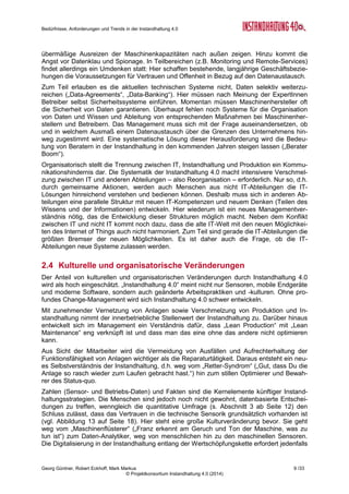 Bedürfnisse, Anforderungen und Trends in der Instandhaltung 4.0
Georg Güntner, Robert Eckhoff, Mark Markus 7 /33
© Projektkonsortium Instandhaltung 4.0 (2014)
Berater) und repräsentierten verschiedene technologische Expertisen (z.B. Condition Monito-
ring, Energie-Monitoring, industrielle Messtechnik, Remote und Reliability Service, Instand-
haltungsplanung). Eine Liste der befragten ExpertInnen ist im Anhang auf Seite 27) ange-
führt.
Welches Bild ergibt sich aufgrund der Interviews mit den ExpertInnen? Im Folgenden fassen
wir die Ergebnisse der Auswertung der Interviews insbesondere in Bezug auf den Stand der
Umsetzung, die Rolle von Daten, Analytik und Vertrauen, die erwarteten kulturellen und or-
ganisatorischen Veränderungen und die Rolle des Menschen zusammen. Detaillierte Ergeb-
nisse werden ab September 2014 in einem Bericht zur Verfügung stehen.
2.1 Grundsätzliche Beobachtungen
Die Zukunftsvision der Instandhaltung 4.0 geht von einer umfassenden Digitalisierung,
Überwachung und Auswertung aller Produktionsanlagen aus. Ihr Kernnutzen ist eine deutli-
che Reduktion der Instandhaltungskosten sowie Wettbewerbsvorteile durch unternehmens-
übergreifende Vernetzungen. Ihre Treiber sind der globale Wettbewerb, der sich im innerbe-
trieblichen Kostendruck niederschlägt, kleinere Losgrößen, Flexibilisierung der bzw. Just-in-
Time-Produktion und die neuen technischen Möglichkeiten im Bereich der Hardware und
Software. Die Software- und Maschinenhersteller – nicht die Kosteneinsparungen – sind die
stärksten Treiber von Instandhaltung 4.0. Positive Auswirkungen auf die Kosten können wir
erst mittel- und langfristig erwarten.
Die technischen Grundlagen für die Instandhaltung 4.0 – Sensoren, Software, Algorithmen –
sowie Fallbeispiele von Pionierunternehmen sind vorhanden. Das Bewusstsein über die
Wichtigkeit der Virtualisierung für die Zukunft der Instandhaltung scheint genauso da zu sein:
Die befragten ExpertInnen sind weitgehend davon überzeugt, dass an der Instandhaltung 4.0
kein Weg vorbeiführt. Manche sehen überdies einen (möglichen) Paradigmenwechsel, ande-
re sind zurückhaltender.
2.2 Stand der Umsetzung
Die Implementierung von Maßnahmen, die dem Bereich Instandhaltung 4.0 zuzurechnen
sind, ist nach Auffassung unserer ExpertInnen ungleich verteilt, sowohl zwischen den Unter-
nehmen als auch innerbetrieblich zwischen den einzelnen Abteilungen. Nach wie vor haben
nur wenige Unternehmen und wenige Abteilungen innerbetriebliche Virtualisierungsmaß-
nahmen in Pilotprojekten umgesetzt. Die Schätzungen des Anteils an den Unternehmen, die
schon Maßnahmen umgesetzt haben, lagen zwischen 5 % und 20 %.
Die Ergebnisse haben nicht immer die ursprüngli-
chen Erwartungen (Kostensenkungen, Arbeitser-
leichterungen) erreicht. Das bremst eine schnelle
breitflächige Ausrollung. Oft fehlte eine klare Sys-
tematik für die Nutzung von Daten und für die Ab-
leitung von klaren Maßnahmen. Außerdem sind
die technischen Maßnahmen mit den bestehenden
organisatorischen Maßnahmen nicht ausreichend
synchronisiert worden und deshalb oft gescheitert
(vgl. dazu den folgenden Abschnitt über „Kulturelle
und organisatorische Veränderungen“). Manche
Unternehmen scheiterten weil die Maßnahmen von
Anfang an zu breitflächig angelegt sind, anstatt
dass zunächst punktuelle „Keimprojekte“ gestartet
werden. Einige Beispiele zeigen jedenfalls, wie
man Anlagen mit einfachen Mitteln und geringen
Einfache Pilotprojekte mit hoher
Wirkung
Sensorik und smarte Analytics sind auf dem
Vormarsch. Erfolgreiche Maßnahmen lassen
sich mitunter jedoch auch ohne großen Auf-
wand umsetzen: Ein Anlagenbauer wollte
messen, wie viel Strom Anlagen verbrau-
chen. Der Stromverbrauch wurde mit Hilfe
eines Schwellwerts in ein binäres Signal
umgewandelt: Daraus konnten Kennzahlen
der prozentuellen Auslastung von Anlagen
gewonnen werden. Die Ergebnisse führen
zur regelmäßigen Abschaltung der Anlagen
und Einsparungen von Stromkosten und
Energiesteuern. Dieses Beispiel zeigt, dass
schon einfache Maßnahmen erhebliche
Wirkung zeigen können.
 