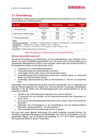 Szenarien in der Instandhaltung 4.0
Georg Güntner, Mark Markus 10 /29
© Projektkonsortium Instandhaltung 4.0 (2015)
2.3 Gesamtbeurteilung
Findung und Ausbildung kompetenter Mitarbeiter spielt die zentrale Rolle
Bei der Betrachtung fällt sofort auf, dass das Szenario 1 „Fachkräftemangel“ die höchste
Eintrittswahrscheinlichkeit bei gleichzeitig größten Auswirkungen aufweist. Dieses Szenario
weist somit die höchste Plausibilität von allen 12 Szenarien auf. Demnach kann davon aus-
gegangen werden, dass die Instandhaltung in den nächsten 4 bis 6 Jahren von einem Fach-
kräftemangel betroffen sein wird. Der Handlungsspielraum für die Unternehmen ist in diesem
Zusammenhang bereits sehr eingeschränkt. Das bedeutet, dass die Findung und Ausbildung
kompetenter MitarbeiterInnen im Zentrum der Aufmerksamkeit stehen wird. Dieses Ergebnis
unterstützt voll und ganz die Ergebnisse von Experteninterviews, die diesem Themenkom-
plex sehr hohe Wichtigkeit beigemessen haben.
Dosierte Umsetzung von Instandhaltung 4.0 wo es Sinn macht
Das Szenario 5 „Zwischen zwei Welten“ weist ebenfalls eine hohe Plausibilität auf. Damit
gehen die ExpertInnen davon aus, dass eine Instandhaltung 4.0 selektiv umgesetzt wird und
eine digitale Ablöse von der traditionellen Instandhaltung sich nur mittel und langfristig (4 bis
6 Jahre mit starker Tendenz zu 7 bis 9 Jahren) ereignen wird. Überdies empfehlen die Ex-
perten auch eine selektive anstatt einer breitflächig-systemischen Umsetzung. Die traditio-
nelle und IT-basierte Instandhaltung werden in den nächsten Jahren koexistieren.
Eine Instandhaltung der Zukunft wird nur mit verteilten Daten funktionieren
Hinsichtlich der strategischen Frage, welche Stakeholder – Maschinenhersteller oder Anla-
genbetreiber – künftig die Maschinendaten haben werden besteht keine eindeutige Klarheit.
Beide Optionen scheinen denkbar, wobei die ExpertInnen leicht zur Gruppe der Anlagenbe-
treiber als relevante Gruppe tendieren.
Dem steht gegenüber, dass hinreichend klar geworden ist, dass eine moderne und IT-
basierte Instandhaltung der Zukunft nur unter der Annahme von verteilten Daten bzw. von
einem intensiven und betriebsübergreifenden Datenaustausch realisiert werden kann. Darauf
weisen nicht nur die Kommentare von ExpertInnen, sondern auch die insgesamt höchsten
Auswirkungen (4,4) hin.
Innerbetrieblich bekommt die Instandhaltung einen höheren Stellenwert
Nach Einschätzung von Experten ist es gut möglich, dass die Instandhaltung innerbetrieblich
einen höheren Stellenwert erhalten wird. Sie wird jedoch niemals ein „innerbetrieblicher
Shooting-Star“ werden. Vielmehr wird sie schrittweise einen höheren Stellenwert erhalten. Es
ist jedoch davon auszugehen, dass sie die Bedeutung der Produktion niemals erreichen und
keineswegs überschreiten wird. Das innerbetriebliche „Spiel“ für die Instandhaltung könnte
daher etwas leichter werden, ist aber noch nicht entschieden. Denn das Ergebnis zeigt zwar,
dass der Stellenwert der Instandhaltung steigen kann (Szenario 12), es zeigt aber genauso,
dass ihre Rolle unverändert bleiben kann (Szenario 11). Hier kommt es vor allem darauf an,
den Nutzen der Instandhaltung messbar zu machen und innerbetrieblich zu kommunizieren:
Tue Gutes und spricht darüber!
 