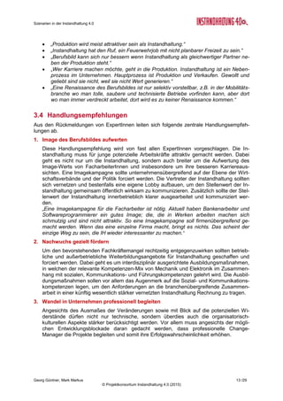 Szenarien in der Instandhaltung 4.0
Georg Güntner, Mark Markus 11 /29
© Projektkonsortium Instandhaltung 4.0 (2015)
3 Themenkomplex „Menschen und Kompetenzen“
3.1 Szenarien
Szenario 1 – Fachkräftemangel: Weil MitarbeiterInnen mit erforderli-
chen Kompetenzen nicht gefunden werden können, bleiben 30 Prozent
der Stellen in der Instandhaltung unbesetzt.
Szenario 2 – Renaissance des Berufsbildes: Neue digitale Werkzeuge
(z.B. mobile Endgeräte, tragbare Devices, Datenbrillen), innovative
Methoden und Arbeitspraktiken attraktivieren die Branche und führen
unter technikaffinen Menschen zu einer steigenden Nachfrage nach
dem Berufsbild Instandhaltung.
Szenario 3 – Entwicklungsblockade: MitarbeiterInnen mit langjähriger
Erfahrung sind Kompetenzträger in der Instandhaltung. Den neuen
Methoden und Technologien der Instandhaltung stehen sie jedoch
skeptisch gegenüber. Sie bremsen daher und verhindern zum Teil den Umstieg zu einer IT-
basierten Instandhaltung. Die Folge: IT-basierte Instandhaltung wird sich erst bei einem Ge-
nerationenwechsel realisieren lassen.
3.2 Ist-Stand
Die Umsetzung einer IT-basierten Instandhaltung setzt die Verfügbarkeit von kompetenten
Menschen voraus. Hier kann die aktuelle Situation in der Instandhaltung nach der Durchfüh-
rung von Experteninterviews wie folgt charakterisiert werden:
 Die Kompetenzanforderungen in der Instandhaltung nehmen zu: Die Menschen in der
modernen Instandhaltung müssen sich mit Methodik, Mechanik, Elektronik und IT aus-
kennen und gleichzeitig die für die bereichsübergreifende Zusammenarbeit sehr wichtige
Sozial-, Kommunikations- und immer häufiger auch Führungskompetenzen mitbringen.
 Das Instandhaltungs-Personal ist in den letzten Jahren tendenziell abgebaut worden.
 Die Instandhaltung kämpft mit einem schlechten Image und kann junge Menschen nur
schwer für sich gewinnen.
 In den nächsten Jahren treten viele erfahrene Mitarbeiter der Instandhaltung den Ruhe-
stand an und hinterlassen eine Kompetenzlücke.
 Für ältere MitarbeiterInnen, die Anlagen auf Basis der langjährigen Erfahrung bislang
manuell überwacht und gewartet haben, stellt die IT-basierte Instandhaltung eine größere
Veränderung und möglicherweise auch eine Bedrohung dar.
 