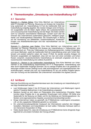 Szenarien in der Instandhaltung 4.0
Georg Güntner, Mark Markus 12 /29
© Projektkonsortium Instandhaltung 4.0 (2015)
3.3 Einschätzung
Nachfolgende Tabelle zeigt die quantitative Einschätzung von ExpertInnen zum Themenaus-
schnitt „Menschen und Kompetenzen“.
Szenarien
Eintrittswahr-
scheinlichkeit
Auswirkungen Zeitpunkt
Plausibi-
lität
1. Fachkräftemangel
Wahrscheinlich
(3,6)
Groß
(4,2)
In 4-6 Jahren
(2,4)
14,9
2. Renaissance des Berufsbildes
Möglich
(3,1)
Mittel
(3,3)
In 7-9 Jahren
(2,9)
10,2
3. Entwicklungsblockade
Möglich
(3,3)
Mittel
(3,1)
In 4-6 Jahren
(1,9)
10,2
Skalen
Eintrittswahrscheinlichkeit: 1 = Unmöglich; 2 = Unwahrscheinlich; 3 = Möglich; 4 = Wahrscheinlich; 5 = sehr wahrscheinlich
Auswirkungen: 1 = Unbedeutend; 2 = Gering; 3 = Mittel; 4 = Groß; 5 = Sehr groß
Zeitpunkt: 1 = In 1-3 Jahren; 2 = In 4-6 Jahren; 3 = In 7-9 Jahren; 4 = Nach 10 Jahren; 5 = Nie
Plausibilität = Eintrittswahrscheinlichkeit x Auswirkungen
Tabelle 2: Einschätzung von Szenarien „Menschen und Kompetenzen“ (N=15)
Welches Gesamtbild ergibt sich?
Gemäß der Einschätzung von ExpertInnen, wird die Instandhaltung in den nächsten 4 bis 6
Jahren von einem Fachkräftemangel betroffen sein. Die Suche nach und die Ausbildung von
kompetenten MitarbeiterInnen kommt in den nächsten Jahren damit die höchste Priorität zu.
Die ExpertInnen bringen es wie folgt auf den Punkt:
 „Generell wird es Fachkräftemangel geben.“
 „Fachkräftemangel ist punktuell bereits vorhanden.“
 „Viele Stellen können [jetzt schon] nicht nachbesetzt werden.“
 „Fachkräftemangel wird mit Bezahlung kompensiert - deshalb werden zu besetzende
Stellen auch besetzt werden können.“
 „Kurzfristige Gewinnoptimierung führt zu Personalabbau in Technik und Instandhal-
tung.“
Gleichzeitig wird die Instandhaltung als eine „Branche“ eingeschätzt, die nur langfristige und
geringe Erneuerungstendenzen aufweist bzw. als eine Branche mit geringer Wandlungsbe-
reitschaft, in der die Gefahr einer Entwicklungsblockade nicht unwahrscheinlich ist. So die
ExpertInnen wörtlich:
 „Wandel in der Instandhaltung ist langsamer als in anderen Berufen.“
 „IT entwickelt sich viel schneller, als ein Generationenwechsel eine Organisation er-
neuern kann.“
 „Es muss erst die Entwicklungsblockade überwunden werden, bevor sich das Berufs-
bild ändert.“
 „Methoden und IT-Unterstützung in der Instandhaltung sind bei jüngeren/mittleren
Mitarbeitern selbstverständlich - nur alte blockieren.“
 „Eine komplette Entwicklungsblockade wird es nie geben.“
Eine durch die neuen digitalen Werkzeuge (z.B. mobile Endgeräte, wearable Devices, Da-
tenbrillen) eingeleitete Renaissance des Berufsbildes wird zwar als grundsätzlich (und ein-
geschränkt) möglich, aber ihr Eintreten erst langfristig, d.h. in 7 bis 9 Jahren eingeschätzt.
Die ExpertInnen-Zitate zu diesem Themenfeld:
 