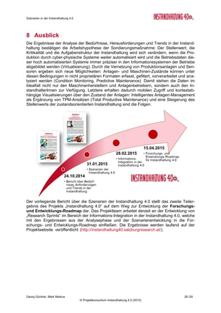 Szenarien in der Instandhaltung 4.0
Georg Güntner, Mark Markus 24 /29
© Projektkonsortium Instandhaltung 4.0 (2015)
In jedem der Themenkomplexe wurden die ExpertInnen um die Einschätzung der Eintritts-
wahrscheinlichkeit, der Auswirkungen und des Zeitpunkts für das Eintreten der drei alternati-
ven Szenarios gebeten. Dabei bestand die Gelegenheit zur qualitativen Begründung der Ein-
schätzungen. Weiters wurden die ExpertInnen gebeten, die ihrer Meinung nach wichtigsten
Handlungsoptionen im jeweiligen Themenkomplex zu nennen.
Die folgende Abbildung 1 zeigt die Anwendung der Methodik zur Einschätzung der Szenari-
en durch die Experten am Beispiel des Themenkomplex „Menschen und Kompetenzen“:
Abbildung 1: Szenarien-Methodik (Quelle7
)
Tabelle 6 gibt einen Überblick über die Skala, anhand der die Einschätzung der Eintritts-
wahrscheinlichkeit, der Auswirkungen und des Zeitpunkts des Eintretens eines Szenarios
durch die ExpertInnen erfolgte:
Kategorie Frage Skala
Eintritts-
wahrscheinlichkeit
Wie schätzen Sie die Eintrittswahrschein-
lichkeit von diesen Szenarien ein?
1 = Unmöglich
2 = Unwahrscheinlich
3 = Möglich
4 = Wahrscheinlich
5 = Sehr wahrscheinlich
Auswirkungen Wie schätzen Sie die Auswirkungen des
Eintretens von diesen Szenarien ein?
1 = Unbedeutend
2 = Gering
3 = Mittel
4 = Groß
5 = Sehr groß
Zeitpunkt Wie schätzen Sie den Zeitpunkt des Eintre-
tens von diesen Szenarien ein?
1 = In 1-3 Jahren
2 = In 4-6 Jahren
3 = In 7-9 Jahren
4 = Nach 10 Jahren
5 = Nie
Tabelle 6: Kategorien, Fragen und Skalen zur Einschätzung von Szenarien
7
Icon „Menschen & Kompetenzen“: Joseph Wilson; http://thenounproject.com/ (CC BY 3.0)
 