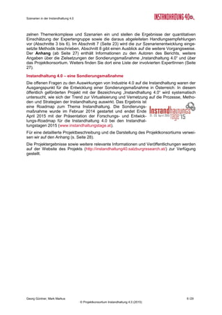 Szenarien in der Instandhaltung 4.0
Georg Güntner, Mark Markus 4 /29
© Projektkonsortium Instandhaltung 4.0 (2015)
Impressum
„Instandhaltung 4.0“ ist ein Kooperationsprojekt unter der Koordination von der Salzburg Re-
search Forschungsgesellschaft m.b.H. mit Bilfinger Chemserv GmbH (Linz), dankl+partner
consulting gmbh (Wals bei Salzburg) und Messfeld GmbH (Klagenfurt).
Das Projekt wird durch das BMVIT und die FFG im Rahmen der FTI-Initiative “Produktion der
Zukunft” gefördert.
Titel Szenarien in der Instandhaltung 4.0
Kommentar Dieser Bericht bildet das Deliverable D2.1 des Sondierungsprojekts
„Instandhaltung 4.0“ und stellt ein Ergebnis des Arbeitspakets „IH-
Szenarien“ dar.
Autoren Georg Güntner, Mark Markus (Salzburg Research Forschungsgesell-
schaft m.b.H.)
Dateiname IH40 Szenarien (final).docx
Speicherungsdatum 03. April 2015
Copyright Projektkonsortium Instandhaltung 4.0 (2015)
p.a. Salzburg Research Forschungsgesellschaft m.b.H.
Fotos & Grafiken Die Fotos in diesem Bericht unterliegen, sofern nicht anders angege-
ben, dem Copyright © fotolia.com / Salzburg Research.
Die Diagramme wurden im Rahmen des Projekts „Instandhaltung 4.0“
entwickelt und sind lizenziert unter einer Creative Commons Namens-
nennung - Nicht-kommerziell - Weitergabe unter gleichen Bedingun-
gen 4.0 International Lizenz (CC BY-NC-SA 4.0).
Die Diagramme sind unter dem Copyrightvermerk „Quelle: IH40 Onli-
ne-Umfrage - © Projektkonsortium Instandhaltung 4.0 (2014)“ zu zitie-
ren.
Weitere Bildquellen (Quelle thenounproject.com):
 Icon in „Menschen & Kompetenzen“: Joseph Wilson (CC BY 3.0)
 Icon in „Umsetzung von IH4.0“: WARSLAB (CC BY 3.0)
 Icon in „Daten als strategische Ressource“: Chris Keithley
(CC BY 3.0)
 Icon in „Innerbetrieblicher Stellenwert der IH“: Alessandro Suraci
(CC BY 3.0)
WWW http://instandhaltung40.salzburgresearch.at/
 instandhaltung40@salzburgresearch.at
 