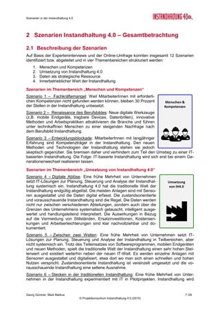 Szenarien in der Instandhaltung 4.0
Georg Güntner, Mark Markus 5 /29
© Projektkonsortium Instandhaltung 4.0 (2015)
1 Einleitung
Seit 2012 kamen in Europa unter der Federführung Deutschlands strategische Diskussionen
zu einer industriepolitischen Wende in Gange. Die so genannte „vierte industrielle Revoluti-
on“ leitet ein neues industrielles Zeitalter ein, welches durch die Einführung von cyber-
physischen Systemen in der Produktion und in der Logistik, sowie die Anwendung des Inter-
nets der Dinge und der Dienste in industriellen Prozessen gekennzeichnet ist. Den Kern der
Vision von „Industrie 4.0“ bildet die Vernetzung zwischen Produkten, Produktionsmitteln und
Prozessen mithilfe von Internet-Technologien. Dies hat Auswirkungen auf die Wertschöp-
fung, die Geschäftsmodelle und die Arbeitsorganisation und soll nicht nur die Wettbewerbs-
fähigkeit der europäischen Industrie stärken, sondern auch die Bewältigung globaler Heraus-
forderungen (wie die Ressourcen- und Energieeffizienz) unterstützen (vergl. „Umsetzungs-
empfehlungen für das Zukunftsprojekt Industrie 4.0”1
, S. 18).
Unabhängig davon, unter welchem Schlagwort man den Trend zur Virtualisierung in den
Produktionsunternehmen einreiht – ob dies das von General Electrics geprägte „Industrial
Internet“2
, die europäisch geprägten „Factories of the Future“3
, die „Produktion der Zukunft4
“
oder einfach nur das „(Industrial) Internet of Things and Services“ ist: Nach der Etablierung
von „Industrie 4.0“ als nationale Hightech-Strategie Deutschlands liegt es nahe, die Heraus-
forderungen der damit verbundenen technologischen und organisatorischen Änderungen in
den Kernprozessen der industriellen Wertschöpfung zu untersuchen.
Diese Aufgabe hat sich eine öffentlich geförderte österreichische Sondierungsmaßnahme mit
der Bezeichnung „Instandhaltung 4.0“ zum Ziel gesetzt. Das Projekt geht der Frage nach,
wie sich die vierte industrielle Revolution auf den Instandhaltungssektor und auf die Instand-
halterInnen auswirken wird.
In der ersten Projektphase (Februar bis Oktober 2014) wurde dazu eine Analyse der Be-
dürfnisse, Anforderungen und Trends in der Instandhaltung durchgeführt. Die Ergebnis-
se der Trendanalyse wurden im Oktober 2014 in einem Bericht5
zusammengefasst und auf
der Instandhaltungskonferenz der Fachwelt vorgestellt.
In der zweiten Phase des Projekts (November 2014 bis Januar 2015) wurden die Kernaus-
sagen der Analysephase als Ausgangspunkt für die Entwicklungen von Szenarien in vier
Themenkomplexen herangezogen:
1. Menschen und Kompetenzen
2. Umsetzung von Instandhaltung 4.0
3. Daten als strategische Ressource
4. Innerbetrieblicher Wert der Instandhaltung
Mithilfe einer Gruppe internationaler ExpertInnen aus Wirtschaft und Wissenschaft wurden
für jeden dieser vier Themenkomplexen drei alternative Zukunftsbilder bewertet: Die Exper-
tInnen schätzten die Eintrittswahrscheinlichkeit, die Auswirkungen und den erwarteten Zeit-
punkt für das Eintreten der Szenarien quantitativ ein, begründeten ihre Einschätzungen qua-
litativ und nannten in den Themenkomplexen die für sie wichtigsten Handlungsoptionen.
Der vorliegende Bericht fasst die Ergebnisse der qualitativen Einschätzung und die Hand-
lungsempfehlungen der Experten für die „Szenarien in der Instandhaltung 4.0“ zusammen:
Wir geben im Folgenden einen Überblick über die vier betrachteten Themenkomplexe und
die mit ihnen verbundenen Szenarien (Abschnitt 2). Danach gehen wir detailliert auf die ein-
1
Kagermann Henning, Wahlster Wolfgang, Helbig Johannes: “Umsetzungsempfehlungen für das Zukunftsprojekt Industrie
4.0”, Abschlussbericht des Arbeitskreises Industrie 4.0, April 2013 - http://bit.ly/LKITPD
2
General Electrics: Industrial Internet Blog: https://www.gesoftware.com/industrial-internet
3
Public-Private-Partnership „Factories of the Future“ (European Commission): http://bit.ly/SBwtwK
4
FTI-Initiative „Produktion der Zukunft“ (Österreich): https://www.ffg.at/produktion
5
Georg Güntner, Robert Eckhoff, Mark Markus: “Bedürfnisse, Anforderungen und Trends in der Instandhaltung 4.0” -
http://de.slideshare.net/tourenfex/ih40-analyse-final, Oktober2014
 
