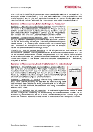 Szenarien in der Instandhaltung 4.0
Georg Güntner, Mark Markus 6 /29
© Projektkonsortium Instandhaltung 4.0 (2015)
zelnen Themenkomplexe und Szenarien ein und stellen die Ergebnisse der quantitativen
Einschätzung der Expertengruppe sowie die daraus abgeleiteten Handlungsempfehlungen
vor (Abschnitte 3 bis 6). Im Abschnitt 7 (Seite 23) wird die zur Szenarienentwicklung einge-
setzte Methodik beschrieben, Abschnitt 8 gibt einen Ausblick auf die weitere Vorgangsweise.
Der Anhang (ab Seite 27) enthält Informationen zu den Autoren des Berichts, weitere
Angaben über die Zielsetzungen der Sondierungsmaßnahme „Instandhaltung 4.0“ und über
das Projektkonsortium. Weiters finden Sie dort eine Liste der involvierten ExpertInnen (Seite
27).
Instandhaltung 4.0 – eine Sondierungsmaßnahme
Die offenen Fragen zu den Auswirkungen von Industrie 4.0 auf die Instandhaltung waren der
Ausgangspunkt für die Entwicklung einer Sondierungsmaßnahme in Österreich: In diesem
öffentlich geförderten Projekt mit der Bezeichnung „Instandhaltung 4.0“ wird systematisch
untersucht, wie sich der Trend zur Virtualisierung und Vernetzung auf die Prozesse, Metho-
den und Strategien der Instandhaltung auswirkt. Das Ergebnis ist
eine Roadmap zum Thema Instandhaltung. Die Sondierungs-
maßnahme wurde im Februar 2014 gestartet und endet Ende
April 2015 mit der Präsentation der Forschungs- und Entwick-
lungs-Roadmap für die Instandhaltung 4.0 bei den Instandhal-
tungstagen 2015 (www.instandhaltungstage.at).
Für eine detaillierte Projektbeschreibung und die Darstellung des Projektkonsortiums verwei-
sen wir auf den Anhang (s. Seite 28).
Die Projektergebnisse sowie weitere relevante Informationen und Veröffentlichungen werden
auf der Website des Projekts (http://instandhaltung40.salzburgresearch.at/) zur Verfügung
gestellt.
 