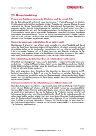 Roadmap der Instandhaltung 4.0
Georg Güntner, Michael Benisch, Andreas Dankl, Jutta Isopp (Hrsg.) 10 /59
© Projektkonsortium Instandhaltung 4.0 (2015)
Einschätzung
Nachfolgende Tabelle zeigt die quantitative Einschätzung von ExpertInnen zum Themenaus-
schnitt „Menschen und Kompetenzen“.
Szenarien
Eintrittswahr-
scheinlichkeit
Auswirkungen Zeitpunkt
Plausibi-
lität
1. Fachkräftemangel
Wahrscheinlich
(3,6)
Groß
(4,2)
In 4-6 Jahren
(2,4)
14,9
2. Renaissance des Berufsbildes
Möglich
(3,1)
Mittel
(3,3)
In 7-9 Jahren
(2,9)
10,2
3. Entwicklungsblockade
Möglich
(3,3)
Mittel
(3,1)
In 4-6 Jahren
(1,9)
10,2
Skalen
Eintrittswahrscheinlichkeit: 1 = Unmöglich; 2 = Unwahrscheinlich; 3 = Möglich; 4 = Wahrscheinlich; 5 = sehr wahrscheinlich
Auswirkungen: 1 = Unbedeutend; 2 = Gering; 3 = Mittel; 4 = Groß; 5 = Sehr groß
Zeitpunkt: 1 = In 1-3 Jahren; 2 = In 4-6 Jahren; 3 = In 7-9 Jahren; 4 = Nach 10 Jahren; 5 = Nie
Plausibilität = Eintrittswahrscheinlichkeit x Auswirkungen
Tabelle 1: Einschätzung von Szenarien „Menschen und Kompetenzen“ (N=15)
2.1.2 Szenarien im Themenbereich „Umsetzung von Instandhaltung 4.0“
Szenario 4 – Digitale Ablöse: Eine frühe Mehrheit von Unternehmen
setzt IT-Lösungen zur Planung, Steuerung und Analyse der Instandhal-
tung systemisch ein. Instandhaltung 4.0 hat die traditionelle Welt der
Instandhaltung endgültig abgelöst. Die meisten Anlagen sind mit Senso-
ren ausgestattet und die Daten digital erfasst. Die zustandsorientierte
und vorausschauende Instandhaltung sind die Regel. Die Daten werden
nicht nur zwischen verschiedenen Abteilungen, sondern auch über die
Grenzen des Unternehmens systematisch getauscht, intelligent ausge-
wertet und handlungsleitend interpretiert. Die Auswirkungen in Bezug
auf die Vermeidung von Stillständen, Ersatzinvestitionen, Kostensen-
kungen und Arbeitserleichterungen sind klar nachvollziehbar und do-
kumentiert.
Szenario 5 – Zwischen zwei Welten: Eine frühe Mehrheit von Unternehmen setzt IT-
Lösungen zur Planung, Steuerung und Analyse der Instandhaltung in Teilbereichen, aber
nicht systemisch ein. Trotz des Teileinsatzes von Softwareprogrammen, mobilen Endgeräten
und neuen Methoden, spielt die traditionelle Welt der Instandhaltung einen sehr hohen Stel-
lenwert und existiert weiterhin neben der neuen IT-Welt. Es werden einzelne Anlagen mit
Sensoren ausgestattet und digitalisiert, etwa dort wo man sich einen schnellen und hohen
Nutzen verspricht. Zustandsorientierte Instandhaltung ist vereinzelt umgesetzt und die vo-
rausschauende Instandhaltung eine seltene Ausnahme.
Szenario 6 – Stecken in der traditionellen Instandhaltung: Eine frühe Mehrheit von Unter-
nehmen in der Instandhaltung experimentiert mit IT in Pilotprojekten. Instandhaltung wird
aber durch traditionelle Vorgänge dominiert. Da nur wenige Projekte die in sie gesetzten Er-
wartungen erfüllen können (bedingt durch viele technologischen und organisatorischen Her-
ausforderungen), wendet man sich von Instandhaltung 4.0 ab und andere Projekte bekom-
men den Vorrang und die Geldmittel. Die Unternehmen verschlafen ihre digitale Zukunft.
 