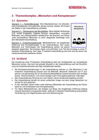 Roadmap der Instandhaltung 4.0
Georg Güntner, Michael Benisch, Andreas Dankl, Jutta Isopp (Hrsg.) 11 /59
© Projektkonsortium Instandhaltung 4.0 (2015)
Einschätzung
Szenarien
Eintrittswahr-
scheinlichkeit
Auswirkungen Zeitpunkt
Plausibi-
lität
4. Digitale Ablöse
Möglich
(2,5)
Groß
(3,6)
In 7-9 Jahren
(3,4)
8,9
5. Zwischen zwei Welten
Wahrscheinlich
(3,9)
Groß
(3,5)
In 4-6 Jahren
(1,5)
13,9
6. Stecken in der traditionellen
Instandhaltung
Unwahrscheinlich
(2,3)
Mittel
(2,8)
In 4-6 Jahren
(1,7)
6,5
Skalen
Eintrittswahrscheinlichkeit: 1 = Unmöglich; 2 = Unwahrscheinlich; 3 = Möglich; 4 = Wahrscheinlich; 5 = sehr wahrscheinlich
Auswirkungen: 1 = Unbedeutend; 2 = Gering; 3 = Mittel; 4 = Groß; 5 = Sehr groß
Zeitpunkt: 1 = In 1-3 Jahren; 2 = In 4-6 Jahren; 3 = In 7-9 Jahren; 4 = Nach 10 Jahren; 5 = Nie
Plausibilität = Eintrittswahrscheinlichkeit x Auswirkungen
Tabelle 2: Einschätzung von Szenarien „Umsetzung von Instandhaltung 4.0“ (N=14)
2.1.3 Szenarien im Themenbereich „Daten als strategische Ressource“
Szenario 7 – Maschinenhersteller haben die Daten: Maschinenherstel-
ler werden in Zukunft bestrebt sein, die Daten von Anlagen für sich zu
sichern, anstatt diese ihren Kunden zur Verfügung zu stellen. Sie wer-
den aufbauend auf den Anlagendaten Services (z.B. für Anlagenbetrei-
ber) anbieten oder aber neue Geschäftsmodelle umsetzen wollen.
Szenario 8 – Anlagenbetreiber haben die Daten: Zugang zu Anlagenda-
ten (z.B. über eine Schnittstelle) wird immer mehr zu einem Kaufkriteri-
um bei der Anschaffung von Anlagen. Zusätzlich generieren Anlagenbe-
treiber weitere (z.B. Umfeld-)Daten. Damit sichern sie sich einen eige-
nen Datenschatz für strategische Entscheidungen über die Anlagen, der
sie von externen Playern unabhängig macht.
Szenario 9 – Daten als verteilte Ressource: Da die Anlagendaten an verschiedenen Orten
entstehen bzw. generiert und ausgewertet werden, kommen verschiedene Player nicht um-
hin als die Daten untereinander zu teilen und gemeinsam zu nutzen. Nur so kann aus unter-
schiedlichen Dateninseln ein gemeinsames Datenbild erzeugt werden. Nur so können die
Daten nutzbringend für alle Player (Maschinenhersteller, Anlagenbetreiber, Dienstleister)
ausgewertet werden.
Einschätzung
Szenarien
Eintrittswahr-
scheinlichkeit
Auswirkungen Zeitpunkt
Plausibi-
lität
7. Maschinenhersteller haben die
Daten
Möglich
(3,5)
Groß
(3,5)
In 4-6 Jahren
(2,0)
12,4
8. Anlagenbetreiber haben die
Daten
Wahrscheinlich
(3,8)
Groß
(3,9)
In 4-6 Jahren
(1,7)
14,7
9. Daten als verteilte Ressource
Möglich
(3,2)
Groß
(4,4)
In 7-9 Jahren
(2,6)
13,9
Skalen
Eintrittswahrscheinlichkeit: 1 = Unmöglich; 2 = Unwahrscheinlich; 3 = Möglich; 4 = Wahrscheinlich; 5 = sehr wahrscheinlich
Auswirkungen: 1 = Unbedeutend; 2 = Gering; 3 = Mittel; 4 = Groß; 5 = Sehr groß
Zeitpunkt: 1 = In 1-3 Jahren; 2 = In 4-6 Jahren; 3 = In 7-9 Jahren; 4 = Nach 10 Jahren; 5 = Nie
Plausibilität = Eintrittswahrscheinlichkeit x Auswirkungen
Tabelle 3: Einschätzung von Szenarien „Daten als strategische Ressource“ (N=15)
 