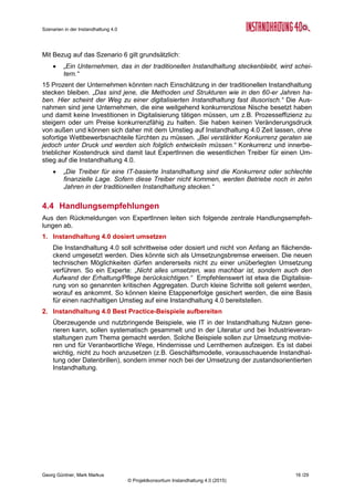 Roadmap der Instandhaltung 4.0
Georg Güntner, Michael Benisch, Andreas Dankl, Jutta Isopp (Hrsg.) 16 /59
© Projektkonsortium Instandhaltung 4.0 (2015)
Dies führte zur Entwicklung der im Abschnitt 2.1.3 vorgestellten Szenarien im Themenbe-
reich „Daten als strategische Ressource“. Die Szenarien gehen von folgenden Vorausset-
zungen aus:
 Der Stellenwert der Anlagendaten in der Instandhaltung wird in Zukunft zunehmen.
 Die wichtigsten Branchenteilnehmer (Anlagenbetreiber & Produktion; Maschinenherstel-
ler und Instandhaltungs-Dienstleister) werden versuchen, die Daten von Anlagen als stra-
tegische Ressource für sich zu sichern.
 Die entsprechenden Szenarien betreffen daher die Frage, wie diese strategische Res-
source unter den wichtigsten Teilnehmern verteilt sein wird.
 Die Frage ist: Wer hat in Zukunft die Instandhaltungsrelevanten Anlagendaten?
Eine Methoden- und IT-basierte Instandhaltung der
Zukunft kann laut den ExpertInnen nur unter der
Annahme von verteilten Daten bzw. von einem
intensiven und betriebsübergreifenden Datenaus-
tausch realisiert werden. Dazu müssen einige Vo-
raussetzungen erfüllt werden. Zunächst benötigt
es technische Schnittstellen in verschiedenen Sys-
temen. Wichtig sind Standards zum Austausch von
Daten. Im Weiteren müssen Aspekte der Datensi-
cherheit und des Vertrauens in den Schutz in die
gesammelten und daraus mittelbar oder unmittel-
bar ableitbaren Informationen gelöst werden.
Stärkere Integration von Produktion und Instandhaltung
Es ist davon auszugehen, dass es durch die zunehmende Virtualisierung der Produktions-
prozesse zu einer stärkeren Integration von Produktion und Instandhaltung kommen
wird. Cyber-physische Systeme bilden die reale Welt in digitalen Prozess- und Zustandsmo-
dellen ab, basierend auf den während der Produktion anfallenden Daten. Diese Daten wer-
den zukünftig vertikal – d.h. vom technischen Arbeitsplatz (Asset) am Shop-Floor aufwärts
bis in die Geschäfts-Logik (ERP-Systeme) – integriert. Die daraus resultierenden Anforde-
rungen an die Informations-Integration sind im Technologie-Radar im Abschnitt 3 beschrie-
ben. Der Datenaustausch wird allerdings auch über die horizontalen Wertschöpfungsnetze
hinweg erfolgen, d.h. von der Produktentwicklung über die Produktionsplanung und –
Engineering bis zur Produktion und den Service-Prozessen werden Daten im innerbetriebli-
chen und überbetrieblichen Umfeld ausgetauscht.
Ein systematischer Austausch der Informationen zwischen den AnlagenherstellerInnen,
AnlagenbetreiberInnen und den InstandhalterInnen ist noch selten: Fehlendes Vertrauen
steht einer stärker unternehmensübergreifenden Kooperation im Weg. Auch wollen Unter-
nehmen ihre Produktionsdaten nicht in die Cloud stellen. Die Daten sind allerdings nur der
erste Schritt in Richtung Instandhaltung 4.0: Wichtig sind auch Kontextparameter, die noch
kaum erfasst und mit anderen Datenquellen kombiniert werden.
Das vorrangige Problem an dieser Stelle ist nicht, dass zu wenig an Daten gesammelt wer-
den. Ganz im Gegenteil: das gesammelte Datenvolumen ist in vielen Fällen enorm und steigt
ständig. Was vielerorts fehlt, ist die Fähigkeit, die Daten zu interpretieren, Informationen
zu integrieren und daraus entsprechendes Wissen und Handlungsanweisungen abzulei-
ten und Entscheidungen zu treffen. Technologische Lösungsansätze zur Überbrückung
dieser Engpässe sind
 Systeme zur intelligenten Daten-Akquisition (z.B. Einsatz sensorischer Systeme sowie
Ansätzen aus dem Internet of Things),
 Standards für den Datenaustausch und die semantische Beschreibung von Kontext-
Parametern,
„System A aus dem Jahr 2014
muss mit dem System B aus dem Jahr 2024
und dem System C aus dem Jahr 1994
Daten austauschen können (der heutige
Standard ist XML); dabei wird oft angenom-
men, dass beim Upgrade nachgebessert
werden muss; das muss Betreibern klar
sein, d.h. sie benötigen mehr IT-
Bewusstsein.“ (Kommentar eines Experten)
 