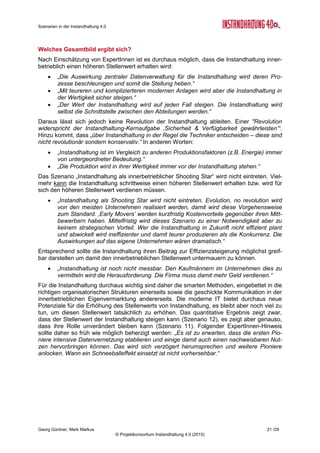 Roadmap der Instandhaltung 4.0
Georg Güntner, Michael Benisch, Andreas Dankl, Jutta Isopp (Hrsg.) 21 /59
© Projektkonsortium Instandhaltung 4.0 (2015)
bleibt unsere Studie schuldig: Klar ist, dass der Mensch von Routine-Aufgaben entbunden
wird, klar ist, dass der Mensch die Entscheidung darüber fällen wird, ob und wann er ein In-
standhaltungsmaßnahme durchführt. Er wird aber in vielen Bereichen von digitalen Syste-
men unterstützt. Seine Tätigkeit und die Rolle der Instandhaltung insgesamt werden mittel-
fristig aufgewertet (vgl. [Guen2015b])
Total Productive Maintenance (TPM)
Total Productive Maintenance (TPM) ist ein ganzheitlicher Ansatz für Instandhaltungsma-
nagement: TPM basiert auf einer gemeinsamen Betrachtungsweise von Produktions-, In-
standhaltungs- und Qualitätsmanagement. Die Instandhaltung wir als eine produktivitätsori-
entierte Funktion betrachtet, die von allen ArbeitnehmerInnen unternehmensweit in Klein-
gruppenaktivitäten unterstützt wird. Die fünf Säulen von TPM sind im nebenstehenden Infor-
mations-Kasten dargestellt (nach [StuDan2010], S. 115).
Auch wenn TPM als Ansatz schon seit den 1950er
Jahren bekannt ist und in der Vergangenheit viele
Höhen und Tiefen durchgemacht hat, die mit über-
triebenen Erwartungen, schulmeisterlich durchge-
führten Einführungsstrategien, steigender Arbeits-
belastung und subjektiven Ängsten der Mitarbeiter-
Innen zusammenhingen.
Die fünf Säulen von TPM lesen sich wie das „Cre-
do“ der Experten-Interviews und Befragungen zu den Chancen und Herausforderungen von
Instandhaltung 4.0. Das Industriemagazin Factory veröffentlichte im April 2015 einen Gast-
kommentar von Andreas Dankl, Mitherausgeber dieses Berichts, in dem dieser unter dem
Motto „TPM: Totgesagte leben länger!“11
argumentiert, dass TPM beim richtigen Zuschnitt
auf die Rahmenbedingungen und Ziele der Unternehmen sowie bei Beteiligung aller Mitar-
beiterInnen einen durchaus aktuellen Ansatz für Instandhaltungsmanagement darstellen
kann.
Total Asset Management (TAM)
Eine Erweiterung des in ganzheitlichen Ansätzen wie Total Productive Maintenance (TPM)
bildet Total Asset Management (TAM). Dabei wird der Fokus stärker auf den Anlagenlebens-
zyklus gelegt: Aus dem „traditionellen“ Instandhalter wird der „Asset-Manager“ oder
„Equipment Engineer“ der Zukunft. Eine Mitwirkung bei instandhaltungsgerechten Design der
Anlagen (vgl. auch „Maintenance by Design“), die Einbeziehung von externen Services, die
kontinuierliche Anpassungen des Strategie-Mix in der Instandhaltung und die Verbesserung
der Energieeffizienz rücken in den Mittelpunkt des Managements.
Prof. Lennart Brumby, Studiengangsleiter Service-Ingenieurwesen an der Dualen Hochschu-
le Baden-Württemberg Mannheim und einer der in dieser Studie involvierten Experten, führte
auf der maintenance 2014 in Dortmund aus12
, wie er sich den Übergang vom TPM zum TAM
vorstellen kann und verwendet zur Erklärung das in Abbildung 10 dargestellte Modell des
Total Asset Management.
Wesentliche Managementaspekte bilden nach Prof. Brumby die Wertorientierung (verbunden
mit einer Maximierung der Wertschöpfung), die aus TPM-Ansätzen bekannte kontinuierliche
Verbesserung, die Bildung strategischer Partnerschaften zwischen Anlagenbetreibern, Her-
stellern und Industrieservices, sowie eine systematische Risikobetrachtung.
11
Factory (24.04.2015): Gastkommentar Andreas Dankl. „TPM: Totgesagte leben länger!“ -
http://www.factorynet.at/home/artikel/Gastkommentar_Instandhaltung/TPM_Totgesagte_leben_laenger/aid/26705
12
Prof. Lennart Brumby: „Vom TPM zum Total Asset Management (TAM)“. Vortrag auf der maintenance 2014 in Dortmund
(26.02.2014): http://bit.ly/1Fck725
Die fünf Säulen von TPM
1. Kontinuierliche Verbesserung
2. Autonome Instandhaltung
3. Geplante Instandhaltung
4. Anlaufüberwachung
5. Training und Ausbildung
Quelle: Asset Manager [StuDan2010]
 