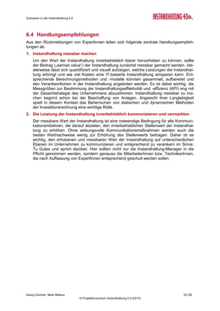 Roadmap der Instandhaltung 4.0
Georg Güntner, Michael Benisch, Andreas Dankl, Jutta Isopp (Hrsg.) 22 /59
© Projektkonsortium Instandhaltung 4.0 (2015)
Abbildung 10: Modell des Total Asset Management (Quelle: L. Brumby, DHBW Mannheim)
(mit freundlicher Genehmigung von Prof. Lennart Brumby)
Als Schlüsselressourcen im TAM-Ansatz gelten die Informationstechnologien und die Kom-
petenzen der Führungskräfte und MitarbeiterInnen. Die Anforderungen im Bereich der Infor-
mations- und Kommunikationstechnologien liegen in der verstärkten horizontalen Integration
der IT-Systeme (d.h. Integration über den gesamten Analagenlebenszyklus, aber auch über
die Geschäftsprozess hinweg) und in der vertikalen Integration der IT-Systeme (d.h. die In-
tegration von der sensorischen Ebene und der Ebene der Maschinendaten über die Steue-
rung bis in die Produktions- und Unternehmensplanungssysteme).
 