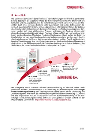 Roadmap der Instandhaltung 4.0
Georg Güntner, Michael Benisch, Andreas Dankl, Jutta Isopp (Hrsg.) 26 /59
© Projektkonsortium Instandhaltung 4.0 (2015)
Durchdringung von Fertigungssystemen mit Internet Technologien
Thema F&E-Felder
Die Forschungs- und Ent-
wicklungsfragen, die sich aus
der Durchdringung von Ferti-
gungs-systemen mit Internet-
Technologien in Bezug auf
die Instandhaltung ergeben,
beschäftigen sich mit der
Lösung der Kommunikations-
und Kompetenzprobleme
zwischen der Produktions-,
Instandhaltung- und IT-
Abteilungen: Wie kann ein
gemeinsames Verständnis
hergestellt werden, das es
ermöglicht, die Stärken,
Schwächen, Chancen und
Risiken der jeweils anderen
Fachgebiete zu erkennen?
Die vorgeschlagenen Maß-
nahmen umfassen organisa-
torische und technologische
Aspekte.
 Ausrüstung und Erweiterung von Produktionsanlagen
mit internet-basierten Schnittstellen und Services unter
Berücksichtigung von Zuverlässigkeits-, Sicherheits-
und Interoperabilitäts-Aspekten (sichere Kommunikati-
onsprotokolle).
 Integration von Internet- und Automatisierungs-
Technologien im Hinblick auf die Anforderung moder-
ner Instandhaltung: selbstbeschreibende Systeme,
funktionale Modellierung, instandhaltungsrelevante Key
Performance Indikatoren. Anwendung von semanti-
schen Technologien zur Integration heterogener Pro-
duktions- und Instandhaltungsdaten.
 Konzeption und Entwicklung industrietauglicher Inter-
net-basierter sensorischer und Steuerungs-Systeme
zur Unterstützung des Instandhaltungsprozesses („In-
dustrial Internet of Things“, Sensoren/ Aktuatoren, etc.)
Moderne Instandhaltungs-Organisation und -Management
Thema F&E-Felder
Die Forschungs- und Ent-
wicklungsfragen in Hinblick
auf die Bereiche Organisati-
on und Management für die
moderne Instandhaltung le-
gen den Fokus auf ganzheit-
lichen Instandhaltungsstrate-
gien. Diese bilden potentielle
Lösungsansätze für die Her-
ausforderungen und Kom-
plexität der Instandhaltungs-
aufgaben in der Industrie 4.0
 Entwicklung von Organisations- und Management-
Modellen für die Instandhaltung in der von cyber-
physischen Systemen gekennzeichneten „Fabrik der
Zukunft“: intelligente Instandhaltungs-Strategien in fle-
xiblen, autonomen und cyber-physischen Produktions-
systemen; Total Asset Management; Lean Production,
Asset Life Cycle (Maintenance by Design)
 Entwicklung geeigneter Organisationsformen zur In-
tegration von Produktion, Instandhaltung und IT.
 Entwicklung von Bewertungsmodellen für Key Per-
fomance Indikatoren im Asset Life Cycle (z.B. Kosten,
Qualitätsvorgaben, Anlagenverfügbarkeit) und von Mo-
dellen zur dynamischen Anpassung der Instandhal-
tung-Strategien bzw. des Strategie-Mix der Instandhal-
tung unter Berücksichtigung von Leistungs- und Kos-
tentransparenz.
 Entwicklung von Geschäftsmodellen für die moderne
Instandhaltung (externe Instandhaltung, dezentrale und
zentrale interne Instandhaltung.
 