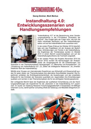 © Projektkonsortium Instandhaltung 4.0 (2015)
Georg Güntner, Michael Benisch, Andreas Dankl, Jutta Isopp (Hrsg.)
Forschungs- und Entwicklungs-
Roadmap der Instandhaltung 4.0
Das von der österreichischen Forschungsförderungsgesell-
schaft (FFG) und vom österreichischen Bundesministerium
für Verkehr, Innovation und Technologie (bmvit) geförderte
Sondierungsprojekt “Instandhaltung 4.0” startete im Febru-
ar 2014 mit dem Ziel, die Auswirkungen der vierten indust-
riellen Revolution auf den Instandhaltungssektor zu unter-
suchen und eine Roadmap für die Instandhaltung der Zu-
kunft zu entwickeln. Die Ergebnisse stellen einen strategi-
schen Beitrag zu den österreichischen Aktivitäten rund um
„Industrie 4.0“ dar.
In der ersten Phase des Projekts (Februar bis Oktober
2014) beschäftigte sich das Projektteam mit der Analyse
der Bedürfnisse, Anforderungen und Trends in der In-
standhaltung. In der zweiten Phase des Projekts (Novem-
ber 2014 bis Januar 2015) wurden die Kernaussagen der
Analysephase als Ausgangspunkt für die Entwicklungen von Szenarien für die Instandhal-
tung der Zukunft herangezogen. Der vorliegende Abschlussbericht fasst die Ergebnisse die-
ser Untersuchungen zusammen und stellt die Forschungs- und Entwicklungs-Roadmap für
die Instandhaltung der Zukunft vor. Er beinhaltet ein Technologie- und Forschungsradar für
die Instandhaltung mit Fokus auf Informations-Integration.
Der Bericht wurde von Salzburg Research Forschungsgesellschaft in Kooperation mit Bilfin-
ger Chemserv GmbH, dankl+partner consulting gmbh und Messfeld GmbH erstellt. Die Her-
ausgeber des Berichts sind Mitglieder des Projektmanagement-Teams von „Instandhaltung
4.0“ und vertreten ihre Organisationen als Konsortialpartner im Steuerungsgremium. Die
Ergebnisse basieren auf Befragungen und Interviews mit einer Reihe von nationalen und
internationalen ExpertInnen aus dem Instandhaltungssektor, sowie aus der Produktions- und
Automatisierungstechnologie.
Wir bedanken uns an dieser Stelle herzlich bei allen, die zur „Roadmap der Instandhaltung
4.0“ beigetragen haben.
©BilfingerChemserv
 