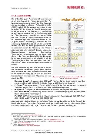 Roadmap der Instandhaltung 4.0
Georg Güntner, Michael Benisch, Andreas Dankl, Jutta Isopp (Hrsg.) 30 /59
© Projektkonsortium Instandhaltung 4.0 (2015)
3.1.3 AutomationML
Die Entwicklung von AutomationML war motiviert
durch eine Analyse der Kosten der gesamten An-
lagensteuerungsteuerungstechnik. Die Automati-
sierungsinitiative deutscher Automobilhersteller
(AIDA) hatte 2005 herausgefunden, dass ein er-
heblicher Teil der Kosten auf das Engineering und
dabei wiederum auf die Übertragung von Engine-
ering-Daten von einem Tool zum anderen entfie-
len. Dies führte dazu, dass sich ab 2006 auf Initia-
tive der Daimler AG ein Industriekonsortium mit
der Entwicklung eines Austauschformats für die
„digitale Fabrik“ beschäftigte, welches die Be-
zeichnung AutomationML erhielt. Im Jahr 2009
öffnete sich das bis dahin geschlossene Indust-
riekonsortium durch die Gründung des Vereins
AutomationML e.V.16
, der sich das Ziel setzte, den
Datenaustausch zwischen Engineering-
Werkzeugen zu verbessern und zu vereinheitli-
chen. In der Folge wurden die Standardisierungs-
bestrebungen ausgebaut, die im Juli 2014 mit der
Verabschiedung des internationalen Standards
IEC 6271417
einen ersten erfolgreichen Abschluss
fanden.
Bei der Entwicklung von AutomationML wurde
von vornherein darauf Wert gelegt, dass „das Rad
nicht neu erfunden“ wird, sondern dass auf beste-
hende Formate zurückgegriffen wird. So bestehen
Kooperationen mit folgenden Organisationen (s.
Abbildung 13):
 Khronos Group18
: Anpassung des COLLADA Formats für die Beschreibung von Geo-
metrie und Kinematik (COLLADA - Digital Asset and FX Exchange Schema)
 PLCopen19
: Anpassung des PLCopen XML-Formats für die Beschreibung von Logik und
Verhalten gemäß IEC 61131 (Funktionsblöcke und Ablaufdiagramme)
 eCl@ss e.V.20
: Regeln für den semantischen Austausch von Engineering-Daten
 OPC Foundation21
: Entwicklung einer Struktur für die Übertragung von AutomationML
Daten mittels OPC Technologien
 ProSTEP iViP22
: Harmonisierung der Spezifikationen von AutomationML (IEC 62714), JT
(ISO 14306) und STEP AP 242 (ISO 10303-242)
AutomationML nützt und integriert auf diese Weise vorhandene Standards im Bereich der
Beschreibung von Topologien, Strukturen, Attributen und Relationen, von Geometrie, Kine-
matik und Mechatronik, von Logik, Verhalten und Semantik, genützt und integriert.
16
AutomationML e.V.: http://www.automationml.org/
17
IEC 62714-1 „Engineering data exchange format for use in industrial automation systems engineering - Part 1: Architecture
and General Requirements“
18
Khronos Group: Standardisierungsgremium für COLLADA: http://www.khronos.org/
19
PLCopen: Standardisierungsgremium für XML gemäß IEC 6113: http://www.plcopen.org/
20
eCl@ss: http://www.eclass.de/
21
ProStep iViP: http://www.prostep.org/
22
OPC Foundation: http://www.opcfoundation.org/
Abbildung 13: Kooperationen in AutomationML e.V.
(Quelle: www.automationml.org)
 
