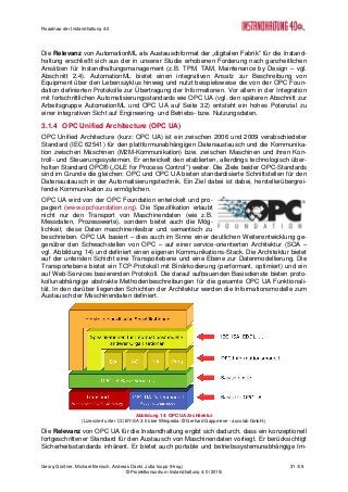 Roadmap der Instandhaltung 4.0
Georg Güntner, Michael Benisch, Andreas Dankl, Jutta Isopp (Hrsg.) 31 /59
© Projektkonsortium Instandhaltung 4.0 (2015)
Die Relevanz von AutomationML als Austauschformat der „digitalen Fabrik“ für die Instand-
haltung erschließt sich aus der in unserer Studie erhobenen Forderung nach ganzheitlichen
Ansätzen für Instandhaltungsmanagement (z.B. TPM, TAM, Maintenance by Design – vgl.
Abschnitt 2.4). AutomationML bietet einen integrativen Ansatz zur Beschreibung von
Equipment über den Lebenszyklus hinweg und nutzt beispielsweise die von der OPC Foun-
dation definierten Protokolle zur Übertragung der Informationen. Vor allem in der Integration
mit fortschrittlichen Automatisierungsstandards wie OPC UA (vgl. den späteren Abschnitt zur
Arbeitsgruppe AutomationML und OPC UA auf Seite 32) entsteht ein hohes Potenzial zu
einer integrativen Sicht auf Engineering- und Betriebs- bzw. Nutzungsdaten.
3.1.4 OPC Unified Architecture (OPC UA)
OPC Unified Architecture (kurz: OPC UA) ist ein zwischen 2006 und 2009 verabschiedeter
Standard (IEC 62541) für den plattformunabhängigen Datenaustausch und die Kommunika-
tion zwischen Maschinen (M2M-Kommunikation) bzw. zwischen Maschinen und ihren Kon-
troll- und Steuerungssystemen. Er entwickelt den etablierten, allerdings technologisch über-
holten Standard OPC® („OLE for Process Control“) weiter. Die Ziele beider OPC-Standards
sind im Grunde die gleichen: OPC und OPC UA bieten standardisierte Schnittstellen für den
Datenaustausch in der Automatisierungstechnik. Ein Ziel dabei ist dabei, herstellerübergrei-
fende Kommunikation zu ermöglichen.
OPC UA wird von der OPC Foundation entwickelt und pro-
pagiert (www.opcfoundation.org). Die Spezifikation erlaubt
nicht nur den Transport von Maschinendaten (wie z.B.
Messdaten, Prozesswerte), sondern bietet auch die Mög-
lichkeit, diese Daten maschinenlesbar und semantisch zu
beschrieben. OPC UA basiert – dies auch im Sinne einer deutlichen Weiterentwicklung ge-
genüber den Schwachstellen von OPC – auf einer service-orientierten Architektur (SOA –
vgl. Abbildung 14) und definiert einen eigenen Kommunikations-Stack. Die Architektur bietet
auf der untersten Schicht eine Transportebene und eine Ebene zur Datenmodellierung. Die
Transportebene bietet ein TCP-Protokoll mit Binärkodierung (performant, optimiert) und ein
auf Web-Services basierenden Protokoll. Die darauf aufbauenden Basisdienste bieten proto-
kollunabhängige abstrakte Methodenbeschreibungen für die gesamte OPC UA Funktionali-
tät. In den darüber liegenden Schichten der Architektur werden die Informationsmodelle zum
Austausch der Maschinendaten definiert.
Abbildung 14: OPC UA Architektur
(Lizenziert unter CC BY-SA 3.0 über Wikipedia: © Gerhard Gappmeier - ascolab GmbH.)
Die Relevanz von OPC UA für die Instandhaltung ergibt sich dadurch, dass ein konzeptionell
fortgeschrittener Standard für den Austausch von Maschinendaten vorliegt. Er berücksichtigt
Sicherheitsstandards inhärent. Er bietet auch portable und betriebssystemunabhängige Im-
 
