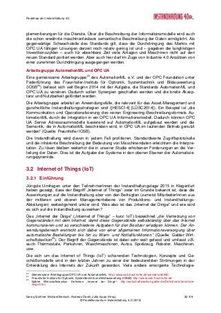 Roadmap der Instandhaltung 4.0
Georg Güntner, Michael Benisch, Andreas Dankl, Jutta Isopp (Hrsg.) 32 /59
© Projektkonsortium Instandhaltung 4.0 (2015)
plementierungen für die Dienste. Über die Beschreibung der Informationsmodelle wird auch
die schon erwähnte maschinenlesbare semantische Beschreibung der Daten ermöglicht. Als
gegenwärtige Schwachstelle des Standards gilt, dass die Durchdringung des Markts mit
OPC UA fähigen Lösungen derzeit noch relativ gering ist und – gegeben die langfristigen
Investitionszyklen – auch für absehbare Zeit viele Anlagen und Maschinen nicht auf den
neuen Standard portiert werden. Aber auch hier darf im Zuge von Industrie 4.0 Ansätzen von
einer zunehmen Durchdringung ausgegangen werden.
Arbeitsgruppe AutomationML und OPC UA
Eine gemeinsame Arbeitsgruppe23
des AutomationML e.V. und der OPC Foundation unter
Federführung des Fraunhofer-Instituts für Optronik, Systemtechnik und Bildauswertung
(IOSB24
) befasst sich seit Beginn 2014 mit der Aufgabe, die Standards AutomationML und
OPC UA zu vereinen. Dadurch sollen Synergien geschaffen werden und die breite Akzep-
tanz und Nutzbarkeit gefördert werden.
Die Arbeitsgruppe arbeitet an Anwendungsfälle, die relevant für das Asset-Management und
ganzheitliche Instandhaltungsstrategien sind ([HESC14] [LÜSC2014]). Ein Beispiel ist „die
Kommunikation und Operationalisierung des reinen Engineering-Beschreibungsformats Au-
tomationML durch die Integration in ein OPC UA Informationsmodell. Dadurch können OPC
UA Server Adressraummodelle basierend auf AutomationML aufgebaut werden und die
Semantik, die in AutomationML beschrieben wird, in OPC UA im laufenden Betrieb genutzt
werden“ (Quelle: Fraunhofer IOSB).
Die Instandhaltung wird davon in jedem Fall profitieren. Standardisierte Zugriffsprotokolle
und die inhärente Beschreibung der Bedeutung von Maschinendaten erleichtern die Interpre-
tation. Zu lösen bleiben weiterhin die in unserer Studie erhobenen Forderungen an die Ver-
teilung der Daten. Dies ist die Aufgabe der Systeme in den oberen Ebenen der Automatisie-
rungspyramide.
3.2 Internet of Things (IoT)
3.2.1 Einführung
Jüngste Umfragen unter den TeilnehmerInnen der Instandhaltungstage 2015 in Klagenfurt
haben gezeigt, dass der Begriff „Internet of Things“ zwar im Grunde bekannt ist, dass die
Auswirkungen auf die Instandhaltung aber von den Befragten (zumeist MitarbeiterInnen aus
der mittleren und oberen Managementebene von Produktions- und Instandhaltungs-
Abteilungen) weitestgehend unklar sind. Was also ist das „Internet der Dinge“ und wie wird
es sich auf die Instandhaltung auswirken?
Das „Internet der Dinge“ („Internet of Things“ – kurz: IoT) bezeichnet „die Vernetzung von
Gegenständen mit dem Internet, damit diese Gegenstände selbstständig über das Internet
kommunizieren und so verschiedene Aufgaben für den Besitzer erledigen können. Der An-
wendungsbereich erstreckt sich dabei von einer allgemeinen Informationsversorgung über
automatische Bestellungen bis hin zu Warn- und Notfallfunktionen.“ (Quelle: Gabler Wirt-
schaftslexikon25
). Der Begriff der Gegenstände ist dabei sehr weit gefasst und umfasst z.B.
auch Thermostate, Parkuhren, Waschmaschinen, Autos, Spielzeug, Roboter, Maschinen,
usw.
Die sich um das Internet of Things (IoT) scharenden Technologien, Konzepte und Ge-
schäftsmodelle sind in den letzten Jahren zu einer der bedeutendsten Strömungen in der
Entwicklung des Internets der Zukunft geworden. Viele andere emergente Technologie-
23
Gemeinsame Arbeitsgruppe OPC UA und AutomationML: http://www.iosb.fraunhofer.de/servlet/is/46940/
24
Fraunhofer Instituts für Optronik, Systemtechnik und Bildauswertung (IOSB): http://www.iosb.fraunhofer.de/
25
Gabler Wirtschaftslexikon: Definition „Internet der Dinge“: http://wirtschaftslexikon.gabler.de/Definition/internet-der-
dinge.html
 