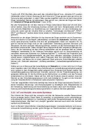 Roadmap der Instandhaltung 4.0
Georg Güntner, Michael Benisch, Andreas Dankl, Jutta Isopp (Hrsg.) 33 /59
© Projektkonsortium Instandhaltung 4.0 (2015)
Trends (z.B. IPv6, Big Data, aber auch das „Industrial Internet“ bzw. „Industrie 4.0“) werden
mittlerweile schon in einem Atemzug mit dem Internet of Things genannt oder gar schon als
Synonyme dafür gehandelt. In vielen Fällen werden begrifflich auch die mit dem Internet der
Dinge verknüpften Dienste mit einbezogen: Man spricht vom „Internet der Dinge und Diens-
te“ („Internet of Things and Services“ – kurz: IoTS).
Bei aller Komplexität der mit dem Internet of Things verbundenen Ideen darf oft nicht über-
sehen werden, dass die Umsetzung durchaus einfach sein kann: Beispielsweise reicht oft
eine einfache Möglichkeit zur Identifizierung von Gegenständen, um eine Verbindung zwi-
schen der realen und der virtuellen Welt zu schaffen. Technologien wie Barcode26
, RFID27
,
NFC28
und iBeacon29
werden daher immer wieder in Verbindung mit dem „Internet of Things“
gebracht.
Wesentlich an der obigen Definition für das Internet der Dinge erscheint uns im Zusammen-
hang mit Industrie 4.0 der Begriff „selbstständig“ und damit der Autonomie: Vernetzte, auto-
nome cyber-physische Systeme sind eine der grundlegenden Vision von Industrie 4.0. Es
geht im Internet der Dinge nicht um die „traditionelle“ Verbindung zwischen Sensoren und
Aktuatoren mit einer zentralen Steuerungs-Einheit, sondern um die Kommunikation der Ge-
genstände untereinander. Dabei verfügen diese Gegenstände über eingebaute Mikroprozes-
soren, die die Verbindung mit dem Internet sicherstellen und ein gewisses Maß an „lokaler
Intelligenz“ bereitstellen (in der Software-Technologie spricht man im Zusammenhang mit
vernetzten autonomen Systemen von „Software Agenten“30
). Im Bereich der Produktion sind
es Maschinen und Anlagenbestandteile, die über ihren aktuellen zukünftigen Zustand Be-
scheid wissen, möglicherweise auch selbst Prognosen über ihre zukünftigen Zustand ma-
chen können, und daraus bis zu einem gewissen Grad autonome Entscheidungen ableiten
können (z.B. „Drehzahl reduzieren“, „Kühlung verstärken“, „Instandhaltungsmaßnahmen an-
fordern“).
Stellen wir uns in Bezug auf die Instandhaltung ein Szenario vor, in dem nicht (nur) im Zuge
einer Inspektion oder nach Ablauf eines Zeitintervalls ein Instandhaltungsmaßnahem geplant
wird, sondern in dem Anlagenteile selbst aufgrund ihres Zustands ihren Bedarf melden. Die
Instandhaltungsplanung kommuniziert ihrerseits autonom mit der Produktionsplanung, um
geeignete Zeitfenster für die Durchführung der Maßnahmen zu ermitteln und das Personal
entsprechend zu informieren. Dabei soll hier nicht der Eindruck erweckt werden, dass der
Mensch an den Entscheidungsprozessen nicht mehr beteiligt ist: Es geht um die Unterstüt-
zung der Verantwortlichen in komplexen cyber-physischen Systemen.
Trotz der angestrebten Autonomie benötigt das Internet der Dinge spezialisierte Dienste, in
denen komplexe Steuerungs- und Analyseaufgaben zu bewältigen sind. Beispielsweise ist
die Verwaltung, Speicherung und Vorverarbeitung von Daten, aber auch ihre Analyse, Visua-
lisierung und Entscheidungsunterstützungsverfahren in solchen Diensten gebündelt.
3.2.2 IoT und Analytik: eine starke Symbiose
Das Internet der Dinge wird das erzeugte und über die Netzwerke verteilte Datenvolumen
enorm ansteigen lassen. Diese Daten zu verwalten, zu interpretieren und in entscheidungs-
unterstützende Informationen zu transferieren stellt große Herausforderungen an die Infor-
mationstechnologie. „Big Data“ und „Analytik“ genießen demnach auch eine hohe Aufmerk-
samkeit und Zuwendung.
Auch im Bereich fortschrittlicher Instandhaltungsstrategien (zustandsorientierte und voraus-
schauende Instandhaltung) werden große Mengen an Maschinendaten und Umgebungspa-
26
Wikipedia: Barcode bzw. Strichcode - http://de.wikipedia.org/wiki/Strichcode
27
Wikipedia: RFID - http://de.wikipedia.org/wiki/RFID
28
Wikipedia: Near Field Communication (NFC) - http://de.wikipedia.org/wiki/Near_Field_Communication
29
Wikipedia: iBeacon - http://de.wikipedia.org/wiki/IBeacon
30
Wikipedia: Software Agent – http://de.wikipedia.org/wiki/Software-Agent
 