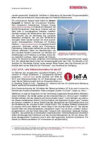 Roadmap der Instandhaltung 4.0
Georg Güntner, Michael Benisch, Andreas Dankl, Jutta Isopp (Hrsg.) 34 /59
© Projektkonsortium Instandhaltung 4.0 (2015)
rameter gesammelt. Analytische Verfahren in Verbindung mit (lernenden) Prognosemodellen
bilden eine der technischen Voraussetzungen für Predictive Maintenance.
Ein anschauliches Beispiel dafür bildet ein Anwen-
dungsfall im Bereich der erneuerbaren Energien.
Das chinesische Unternehmen Envision Energy
(www.envision-energy.net) betreibt ein Netzwerk von
20.000 Windturbinen. Viele dieser Turbinen sind am
Meer oder in unzugänglichen Gebieten installiert.
Deshalb verfügen die Windturbinen über umfangrei-
che Sensorik, die ein Monitoring des gesamten
Netzwerks ermöglicht. Die von den Windturbinen
erzeugten Daten werden laufend von einer speziali-
sierten Analyseplattform (ParStream IoT Analytics
Platform – www.parstream.com) in zweierlei Hinsicht
untersucht: Einerseits erfolgt eine Performance-
Optimierung. Andererseits werden die von den Wind-
turbinen gelieferten Daten auf Abweichungen von
den normalen Mustern untersucht, um Hinweise auf
Gefährdungen und Probleme zu erhalten, bevor die-
se tatsächlich auftreten. Dabei werden die Echtzeit-
Daten mit historischen Daten verglichen und frühzeitig Instandhaltungsmaßnahmen ausge-
löst. Der vollständige Bericht über den Anwendungsfall unter dem Titel „The Benefits of IoT
Analytics for Renewable Energy“ sowie weitere White Papers über das Potenzial von IoT
Analytik steht auf der Web-Site von ParStream31
zum Download zur Verfügung.
3.2.3 IoT-A – eine Referenz-Architektur für das IoT
Im Rahmen des europäischen Leuchtturm-Projekts „IoT-A“
(Internet of Things Architecture, 7. Europäisches Rahmen-
programm – www.iot-a-eu) wurde zwischen von 2009 bis
2013 eine Referenzarchitektur für IoT-Anwendungen entwi-
ckelt. Dieses Referenzmodell wird von Alessandro Bassi u.a.
in „Enabling Things to Talk - Designing IoT solutions with the IoT Architectural Reference
Model“ ausführlich beschrieben [Bassi2013].
Eine Zusammenfassung der Grundidee der Referenzarchitektur IoT-A ist auch in einem im
Rahmen des Projekts entwickelten Videos verfügbar (Quelle: YouTube32
, Länge: ca. 4min).
Abbildung 16 zeigt ein Diagramm mit den schichtartig aufgebauten Bestandteilen (Modulen)
dieser Architektur. Die Geräte werden auf der untersten Ebene im „Device Layer“ modelliert.
Darüber befinden sich der „Network and Communication Layer“. In der nächsten, aus mehre-
ren Ebenen bestehenden Schicht („Service Support and Application Support Layer“) werden
die Services modelliert: In dieser Schicht liegt das Management der Geschäftsprozesse und
die Modellierung der virtuellen Entität („Virtual Entity“). Die virtuellen Entitäten entsprechen
im engeren Sinne dem Abbild der realen Dinge in der virtuellen Welt des IoT. Die oberste
Schicht bildet die Anwendungsebene („Application Layer“) mit all ihren „smarten“ Anwen-
dungsbereichen, von den Smart Cities über Transport (inkl. Automotive), Gebäude, Energie,
Industrie , Gesundheit bis zu individuellen Lebensbereichen. Vertikale Module der Architektur
bilden die Management-Funktionen und das Security-Management ab. Die von diesen Mo-
dulen bereitgestellten Funktionen sind in allen oben genannten Schichten erforderlich. Für
Details zur Referenzarchitektur IoT-A verweisen wir auf [Bassi2013].
31
ParStream Case Study „The Benefits of IoT Analytivcs for Renewable Energy“ - https://www.parstream.com/resources/
32
Internet of Things Architecture: Video (YouTube) - https://youtu.be/nEVatZruJ7k
Abbildung 15: IoT Analytik für erneuerbare
Energien (Quelle: ParStream / Envision Energy)
 