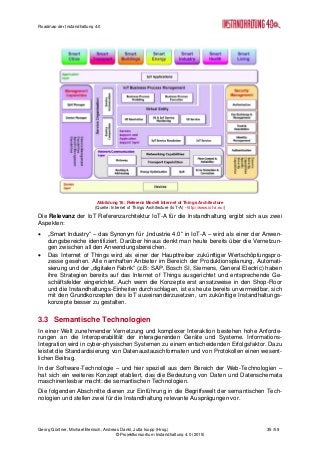 Roadmap der Instandhaltung 4.0
Georg Güntner, Michael Benisch, Andreas Dankl, Jutta Isopp (Hrsg.) 35 /59
© Projektkonsortium Instandhaltung 4.0 (2015)
Abbildung 16: Referenz Modell Internet of Things Architecture
(Quelle: Internet of Things Architecture (IoT-A) - http://www.iot-a.eu/)
Die Relevanz der IoT Referenzarchitektur IoT-A für die Instandhaltung ergibt sich aus zwei
Aspekten:
 „Smart Industry“ – das Synonym für „Industrie 4.0“ in IoT-A – wird als einer der Anwen-
dungsbereiche identifiziert. Darüber hinaus denkt man heute bereits über die Vernetzun-
gen zwischen all den Anwendungsbereichen.
 Das Internet of Things wird als einer der Haupttreiber zukünftiger Wertschöpfungspro-
zesse gesehen. Alle namhaften Anbieter im Bereich der Produktionsplanung, Automati-
sierung und der „digitalen Fabrik“ (z.B: SAP, Bosch SI, Siemens, General Electric) haben
ihre Strategien bereits auf das Internet of Things ausgerichtet und entsprechende Ge-
schäftsfelder eingerichtet. Auch wenn die Konzepte erst ansatzweise in den Shop-Floor
und die Instandhaltungs-Einheiten durchschlagen, ist es heute bereits unvermeidbar, sich
mit den Grundkonzepten des IoT auseinanderzusetzen, um zukünftige Instandhaltungs-
konzepte besser zu gestalten.
3.3 Semantische Technologien
In einer Welt zunehmender Vernetzung und komplexer Interaktion bestehen hohe Anforde-
rungen an die Interoperabilität der interagierenden Geräte und Systeme. Informations-
Integration wird in cyber-physischen Systemen zu einem entscheidenden Erfolgsfaktor. Dazu
leistet die Standardisierung von Datenaustauschformaten und von Protokollen einen wesent-
lichen Beitrag.
In der Software-Technologie – und hier speziell aus dem Bereich der Web-Technologien –
hat sich ein weiteres Konzept etabliert, das die Bedeutung von Daten und Datenschemata
maschinenlesbar macht: die semantischen Technologien.
Die folgenden Abschnitte dienen zur Einführung in die Begriffswelt der semantischen Tech-
nologien und stellen zwei für die Instandhaltung relevante Ausprägungen vor.
 