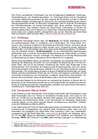 Roadmap der Instandhaltung 4.0
Georg Güntner, Michael Benisch, Andreas Dankl, Jutta Isopp (Hrsg.) 36 /59
© Projektkonsortium Instandhaltung 4.0 (2015)
Das Thema „semantische Technologien“ war und ist Gegenstand langjähriger Forschungs-,
Standardisierungs- und Entwicklungsarbeiten: Im Technologie-Radar wird die Darstellung
auf wenige Teilbereiche beschränkt, die aber aufgrund der Recherchen und der im Rahmen
der Studie ermittelten Anforderungen für relevant für die zukünftige Entwicklung der Instand-
haltung eingeschätzt wurden. Es wird davon ausgegangen, dass im Zuge der Durchdringung
der Produktionsbetriebe mit Internet-Technologien auch deren zentralen Konzepte über-
nommen werden. Dazu gehören Ansätze der semantischen Technologien im Bereich der
Wissensrepräsentation und im Bereich von Linked Data. Weiterführende detaillierte Informa-
tionen finden sich in [BernLee2001], [Dengel2012] oder auf der Web-Site des World Wide
Web Consortiums (W3C Semantic Web - www.w3.org/standards/semanticweb/)
3.3.1 Einführung
Semantische Technologien dienen dazu, die „Bedeutung“ von Dingen unabhängig von den
sie repräsentierenden Daten zu modellieren und zu beschreiben. Der Vorteil dieser Tren-
nung ist, dass Computer-Programme die Bedeutung erschließen können, ohne dass dieses
Wissen im Anwendungs-Programm kodiert werden muss. Programme können bestimmte
Eigenschaften und Schlussfolgerungen allein aufgrund der Bedeutung ableiten. Die Modellie-
rung der Semantik erfolgt in „Wissensmodellen“, für die unterschiedliche Bezeichnungen
gebräuchlich sind, je nach der Granularität der Beschreibung der Eigenschaften und Bezie-
hungen (z.B. Vokabulare, Thesauri, Ontologien). Ein Beispiel für ein solches Wissensmodell
zur Beschreibung von Sensor-Netzwerken wird im Abschnitt 3.3.4 vorgestellt.
Mit den Wissensmodellen führen semantische Technologien eine abstrakte Ebene zur Mo-
dellierung der Bedeutung (Semantik) ein und verknüpfen die Bedeutung dann mit den kon-
kreten Daten. Dies hat für die Software- Entwicklung den Vorteil, dass Änderungen in den
Datenschemata nicht unmittelbar eine Änderung des Anwendungscodes nach sich ziehen.
Das Wissensmodell ist die gemeinsame „Referenz“ für den Informationsaustausch zwischen
Anwendungen. Die Vorteile dieses Ansatzes sind eine Flexibilität bei Änderungen von Daten.
Weiters wird die automatisierte Erkennung von Themen und Kategorien unterstützt und die
maschinelle Erschließung von Informationen ermöglicht. Semantische Suchverfahren ver-
bessern die Suchresultate, indem sie die Bedeutung der in die Suche miteinbeziehen.
Eine konkretes Beispiel für die Übernahme von semantischen Ansätzen im Bereich des En-
gineering und der Automatisierung stellt der im Technologie-Radar beschriebene Austausch-
format für Engineering Daten dar: AutomationML unterstützt eine semantische Informations-
modellierung (s. Technologie-Radar Seite 30).
3.3.2 Das Semantic Web als Vorbild
In der Einleitung zu den semantischen Technologien wurde bereits darauf hingewiesen, dass
Web-Technologien einer der Treiber für semantische Ansätze waren. Dort wurde im Jahr
2001 von Tim Berners-Lee der Begriff „Semantic Web“ geprägt: „Das Semantic Web ist eine
Erweiterung des herkömmlichen Webs, in der Informationen mit eindeutigen Bedeutungen
versehen werden, um die Arbeit zwischen Mensch und Maschine zu erleichtern.“ (Überset-
zung nach Wikipedia aus [BernLee2001]).
In der Folge wurde eine Fülle von Beschreibungsschemata und Standards entwickelt, die die
Umsetzung des Grundgedanken des Semantic Web ermöglichen sollten. Nach und nach
entwickelte und propagierte das World Wide Web Consortium (W3C, das „Standardisie-
rungsgremium“ für das World Wide Web – www.w3c.org) eine Reihe von Standards, darun-
ter u.a. das RDF (Resource Description Framework33
) als Vokabular zum Austausch von
Aussagen, RDFS (RDF Schema34
) und OWL (Web Ontology Language35
) zur Beschreibung
33
Wikipedia: Resource Description Framework: http://de.wikipedia.org/wiki/Resource_Description_Framework
34
Wikipedia: RDF Schema - http://de.wikipedia.org/wiki/RDF-Schema
35
Wikipedia: Web Ontology Language - http://de.wikipedia.org/wiki/Web_Ontology_Language
 
