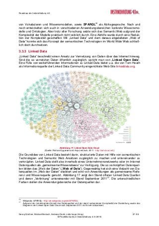 Roadmap der Instandhaltung 4.0
Georg Güntner, Michael Benisch, Andreas Dankl, Jutta Isopp (Hrsg.) 37 /59
© Projektkonsortium Instandhaltung 4.0 (2015)
von Vokabularen und Wissensmodellen, sowie SPARQL36
als Abfragesprache. Nach und
nach entwickelten sich auch in verschiedenen Anwendungsbereichen konkrete Wissensmo-
delle und Ontologien. Aber trotz aller Forschung setzte sich das Semantic Web aufgrund der
Komplexität der Modelle praktisch nicht wirklich durch. Eine Abhilfe wurde durch eine Reduk-
tion der Komplexität geschaffen: Mit „Linked Data“ und dem daraus abgeleiteten „Web of
Data“ konnte sich das Konzept der semantischen Technologien im World Wide Web schließ-
lich doch durchsetzen.
3.3.3 Linked Data
„Linked Data“ beschreibt einen Ansatz zur Vernetzung von Daten über das Internet hinweg.
Sind die so vernetzten Daten öffentlich zugänglich, spricht man von „Linked Open Data“.
Eine Fülle von weiterführenden Informationen zu Linked Data bietet u.a. die von Tom Heath
als Informationsquelle der Linked Data Community eingerichtete Web-Site linkeddata.org.
Abbildung 17: Linked Open Data Cloud
(Quelle: Richard Cyganiak and Anja Jentzsch, 2011 - http://lod-cloud.net/)
Die Grundidee von Linked Data besteht darin, strukturierte Daten mit Hilfe von semantischen
Technologien und Semantic Web Ansätzen zugänglich zu machen und untereinander zu
verknüpfen. Linked Data stellt also innerhalb eines Unternehmensnetzwerks oder im Internet
Datenquellen als „gemeinsame Wissensbasis“ zur Verfügung. Die so verknüpften Datenquel-
len bilden das „Web der Daten“ („Web of Data“). Gegenwärtig hat sich eine Vielzahl von Da-
tenquellen im „Web der Daten“ etabliert und wird von Anwendungen als gemeinsame Refe-
renz und Wissensquelle genutzt. Abbildung 17 zeigt den Stand offener Linked Data Quellen
und deren „Verlinkung“ untereinander mit Stand September 201137
. Die unterschiedlichen
Farben stellen die Anwendungsbereiche der Datenquellen dar.
36
Wikipedia: SPARQL - http://de.wikipedia.org/wiki/SPARQL
37
Aufgrund der zunehmenden Anzahl der Datenquellen und der damit verbundenen Komplexität der Darstellung wurde das
Diagramm der Linked Open Data Cloud nach September 2011 nicht mehr aktualisiert.
 