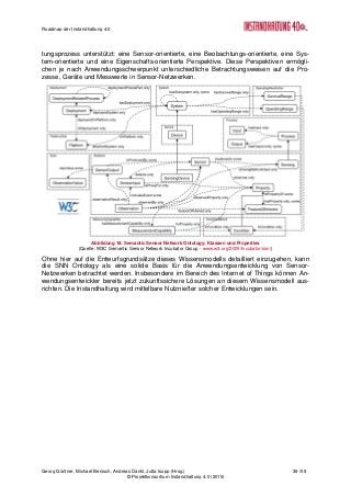 Roadmap der Instandhaltung 4.0
Georg Güntner, Michael Benisch, Andreas Dankl, Jutta Isopp (Hrsg.) 39 /59
© Projektkonsortium Instandhaltung 4.0 (2015)
tungsprozess unterstützt: eine Sensor-orientierte, eine Beobachtungs-orientierte, eine Sys-
tem-orientierte und eine Eigenschafts-orientierte Perspektive. Diese Perspektiven ermögli-
chen je nach Anwendungsschwerpunkt unterschiedliche Betrachtungsweisen auf die Pro-
zesse, Geräte und Messwerte in Sensor-Netzwerken.
Abbildung 18: Semantic Sensor Network Ontology: Klassen und Properties
(Quelle: W3C Semantic Sensor Network Incubator Group - www.w3.org/2005/Incubator/ssn/)
Ohne hier auf die Entwurfsgrundsätze dieses Wissensmodells detailliert einzugehen, kann
die SNN Ontology als eine solide Basis für die Anwendungsentwicklung von Sensor-
Netzwerken betrachtet werden. Insbesondere im Bereich des Internet of Things können An-
wendungsentwickler bereits jetzt zukunftssichere Lösungen an diesem Wissensmodell aus-
richten. Die Instandhaltung wird mittelbare Nutznießer solcher Entwicklungen sein.
 