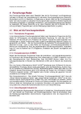 Roadmap der Instandhaltung 4.0
Georg Güntner, Michael Benisch, Andreas Dankl, Jutta Isopp (Hrsg.) 40 /59
© Projektkonsortium Instandhaltung 4.0 (2015)
4 Forschungs-Radar
Das Forschungs-Radar bietet einen Überblick über die für Forschungs- und Entwicklungs-
vorhaben im Bereich der Instandhaltung 4.0 relevanten Forschungsprogramme (Österreich,
Deutschland und EU im Überblick). In Ergänzung zu diesem „Blick auf die Forschungsland-
karte“ wird eine Auswahl von aktuellen Forschungsvorhaben speziell im Hinblick Aspekte der
Informations-Integration in zukünftigen Produktions- und Instandhaltungsprozessen detaillier-
ter dargestellt. Ziel dieses Abschnitts ist es, einen Überblick über die im Bereich der For-
schung verfolgten Fragestellungen und die Beteiligungsmöglichkeiten zu geben.
4.1 Blick auf die Forschungslandkarte
4.1.1 Thematische Programme
In der österreichischen Forschungslandschaft bilden zwei thematische Programme die Eck-
pfeiler für IKT-bezogene und produktionsorientierte Forschung: Es sind dies die FTI-
Initiativen „IKT der Zukunft“ und „Produktion der Zukunft“. Gerade die zuletzt laufenden Aus-
schreibungen in diesen Programmen haben explizit Instandhaltungs-relevante Themen an-
gesprochen und führten – wie die Kurzvorstellung der laufenden Forschungsaktivitäten im
Abschnitt 4.2 zeigt – auch zu einer Reihe von Forschungs- und Entwicklungsaktivitäten im
Bereich der Instandhaltung. Auch die gegenständliche Sondierungsmaßnahme „Instandhal-
tung 4.0“ wird im Rahmen der FTI-Programms „Produktion der Zukunft“ durchgeführt und
gefördert.
4.1.2 Kompetenzzentren (COMET)
Neben den thematischen Programmen finden die produktions- und instandhaltungsorientier-
te Forschung in den Strukturprogrammen (hier insbesondere im COMET-Programm) und in
den Basisprogrammen ihren Niederschlag. Zwei K2-COMET-Zentren haben ihre For-
schungsschwerpunkte im Bereich der Mechatronik (LCM) und im Bereich der Automotive
(ViF).
Die „Linz Center of Mechatronics GmbH“ (LCM)39
beherbergt einen K2-Bereich für die wis-
senschaftliche Forschung (dieser wurde ursprünglich unter der Bezeichnung „Austrian Cen-
ter of Competence in Mechatronics (ACCM)“ eigenständig geführt, später dann aber ins LCM
integriert), dessen Erkenntnisse durch LCM und/oder die Kunden von LCM direkt in fertige
Produkte umgesetzt werden. LCM begleitet seine Kunden entlang der gesamten Innovati-
onskette bis zum fertigen Produkt.
Das „Kompetenzzentrum - Das virtuelle Fahrzeug, Forschungsgesellschaft mbH“ (kurz als
„Virtual Vehicle Competence Center“ oder „Virtual Vehicle“ bezeichnet, V2C2)40
ist ein inter-
national aktives Forschungszentrum (COMET-K2), das Technologien für leistbare, sichere
und umweltfreundliche Fahrzeuge für Straße und Schiene entwickelt. Die Kernexpertise am
Zentrum bildet die Verknüpfung von numerischer Simulation und experimenteller Absiche-
rung sowie eine umfassende Systemsimulation bis hin zum Gesamtfahrzeug.
4.1.3 Zukunftsprojekt Industrie 4.0
In der benachbarten Bundesrepublik Deutschland im Umfeld des „Zukunftsprojekts Industrie
4.0“ eine Vielzahl von Forschungs- und Entwicklungsinitiativen. Dazu ist anzumerken, dass
die Beteiligungsmöglichkeiten österreichischer Organisationen eher als eingeschränkt zu
beurteilen sind.
39
Linz Center of Mechatronics GmbH (LCM): http://www.lcm.at/
40
Virtual Vehicle Competence Center (V2C2): http://www.v2c2.at/
 