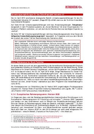 Roadmap der Instandhaltung 4.0
Georg Güntner, Michael Benisch, Andreas Dankl, Jutta Isopp (Hrsg.) 41 /59
© Projektkonsortium Instandhaltung 4.0 (2015)
Umsetzungsempfehlungen für das Zukunftsprojekt Industrie 4.0
Der im April 2013 erschienene strategische Bericht „Umsetzungsempfehlungen für das Zu-
kunftsprojekt Industrie 4.0“ (acatech, [Kager2013]) enthält zwei aus der Sicht der Instandhal-
tung relevante Beispiele:
Auf Seite 69 der Umsetzungsempfehlungen wird das Anwendungsbeispiel „Telepräsenz“
dargestellt, in dem Produktionssysteme als „Social Machines“ mit einer Cloud-basierten Te-
lepräsenz-Plattform verbinden, um sich dort die für Remote-Services benötigten Experten zu
„suchen“.
Ab Seite 107 der Umsetzungsempfehlungen wird das Anwendungsszenario (Use Case) „In-
telligentes Instandhaltungsmanagement“ dargestellt. Im Folgenden wird aus dem Bericht
der acatech den ersten Teil der Beschreibung des Szenarios zitiert.
Kein ungeplanter Stillstand durch rechtzeitige Wartung bei Nennbetrieb:
Mittels intelligenter, kostengünstig nachrüstbarer Sensorik können Daten über Lasten und
Maschinenzustände in Echtzeit erfasst werden. Anhand dieser Daten können mit entspre-
chenden Algorithmen in Kombination mit lastabhängigen Zuverlässigkeitsanalysen detaillier-
te Prognosen über das Ausfallverhalten kritischer Komponenten erstellt werden. Diese Inter-
aktionen ermöglichen den Mitarbeitern eine optimierte Instandhaltungseinsatzplanung und
Ersatzteilbereitstellung. Komponentenabhängig kann die ideale Servicestrategie abgeleitet
und konfiguriert werden. Ressourcen werden effizient eingesetzt und geschont. Ungeplante
Stillstände werden reduziert und das betroffene Instandhaltungs- und Betriebspersonal un-
terstützt. (Quelle: [Kager2013])
Smart Maintenance for Smart Factories
An dieser Stelle sei auch auf eine gegenwärtig in der benachbarten Bundesrepublik Deutsch-
land gestartete Initiative zur Entwicklung eines Positionspapiers mit der Bezeichnung „Smart
Maintenance for Smart Factories“ hingewiesen, mit der das Projektteam von „Instandhaltung
4.0“ im Austausch stand. Am 23.-24. April 2015 bildet „Smart Maintenance for Smart Fac-
tories“ das Schwerpunktthema des InstandhaltungsForums41
des Lehrstuhls für Unterneh-
menslogistik an der Technischen Universität Dortmund, die von der Hypothese ausgeht,
dass „die Instandhaltung eine wesentliche Voraussetzung für den Erfolg der vierten industri-
ellen Revolution ist“. Denn nur durch innovative Instandhaltungskonzepte einer „Smart Main-
tenance“ sei eine „Smart Factory“ realisierbar (aus dem Programm des InstandhaltungsFo-
rums 2015).
Als Kontaktpersonen zur Entwicklung des für Herbst 2015 angekündigten Positionspapiers
fungieren Dr. Thomas Heller (Fraunhofer-Institut für Materialfluss und Logistik, IML42
) und Dr.
Jens Reichel (VDI Fachausschuss Instandhaltung43
).
4.1.4 Europäisches Rahmenprogramm: Horizon 2020
Im Gegensatz dazu sind die Beteiligungsmöglichkeiten österreichischer Einrichtungen im 8.
Europäischen Rahmenprogramm für Forschung und Innovation44
(„Horizon 2020“) gegeben
und werden von den Unternehmen auch im Bereich der Produktionstechnologien genutzt.
Eine der Säulen im Rahmenprogramm bildet der Bereich „Industrial Leadership“45
, im Rah-
men dessen die Entwicklung von Schlüsseltechnologien (u.a. im Bereich „Advanced Manu-
facturing“) und Innovationen für Klein- und Mittelunternehmen speziell gefördert werden.
Nach dem Start von „Horizon 2020“ im Jahr 2014 nehmen nun auch erste erfolgreiche Pro-
jektinitiativen – etwa im Bereich „Factories of the Future (FoF)“ – ihre Arbeit auf.
41
InstandhaltungsForum (Dortmund): http://www.lfo.tu-dortmund.de/instandhaltungsforum
42
Fraunhofer-Institut für Materialfluss und Logistik IML: http://www.iml.fraunhofer.de/
43
VDI Fachausschuss Instandhaltung: http://bit.ly/1HbZVvD
44
Horizon 2020: http://ec.europa.eu/programmes/horizon2020/
45
Horizon 2020 - Industrial Leadership: http://ec.europa.eu/programmes/horizon2020/en/h2020-section/industrial-leadership
 