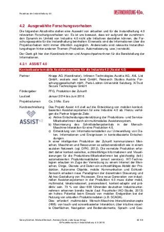 Roadmap der Instandhaltung 4.0
Georg Güntner, Michael Benisch, Andreas Dankl, Jutta Isopp (Hrsg.) 42 /59
© Projektkonsortium Instandhaltung 4.0 (2015)
4.2 Ausgewählte Forschungsvorhaben
Die folgenden Abschnitte stellen eine Auswahl von aktuellen und für die Instandhaltung 4.0
relevanten Forschungsvorhaben vor. Es ist uns bewusst, dass wir aufgrund der zunehmen-
den Dynamik im Umfeld von Industrie 4.0 nicht alle Initiativen darstellen können, die For-
schungsaspekte für die Instandhaltung beinhalten: Einerseits sind die Informationen über die
Projektvorhaben nicht immer öffentlich zugänglich. Andererseits sind relevante Instandhal-
tungsfragen hinter anderen Themen (Produktion, Automatisierung, usw.) versteckt.
Der Dank gilt hier den KoordinatorInnen und AnsprechpartnerInnen für die Bereitstellung der
Informationen.
4.2.1 ASSIST 4.0
Kontextbasierte mobile Assistenzsysteme für die Industrie 4.0 (Assist 4.0)
Partner Knapp AG (Koordinator), Infineon Technologies Austria AG, AVL List
GmbH, evolaris next level GmbH, Research Studios Austria For-
schungsgesellschaft mbH, Paris-Lodron-Universität Salzburg, XiTrust
Secure Technologies GmbH
Fördergeber FFG, Produktion der Zukunft
Laufzeit Januar 2014 bis Juni 2016
Projektvolumen Ca. 3 Mio. Euro
Kurzbeschreibung Das Projekt Assist 4.0 zielt auf die Entwicklung von mobilen kontext-
basierten Assistenzsystemen für eine Industrie 4.0 ab. Hierzu verfol-
gen die Partner folgende Ziele:
a) Aktive Entscheidungsunterstützung der Produktions- und Service-
MitarbeiterInnen durch ein multimodales Assistenzsystem,
b) Maximierung des Schnittstellenpotentials in der Mensch-
Maschine-Interaktion für eine Produktion 4.0,
c) Entwicklung von Informationsmodellen zur Umwandlung von Da-
ten, Informationen und Ereignissen in kontextbasierte Entschei-
dungen.
In einer intelligenten Produktion der Zukunft kommunizieren Men-
schen, Maschinen und Ressourcen so selbstverständlich wie in einem
sozialen Netzwerk (vgl. DFKI, 2012). Die vernetzte Produktion erfor-
dert daher kontext-sensitive, echtzeitfähige Informationen und Visuali-
sierungen für die Produktions-MitarbeiterInnen bei gleichzeitig (teil-)
automatisierten Produktionsabläufen (smart services). IKT-Techno-
logien erlauben im Zuge der Vernetzung zu einem Internet der Men-
schen, Dinge, Dienste und Daten ein echtzeitfähiges Abbild der Pro-
duktion. Autonome Objekte, mobile Kommunikation und Echtzeit-
Sensorik erlauben neue Paradigmen der dezentralen Steuerung und
Ad-hoc-Gestaltung von Prozessen. Eine neue Generation von indust-
riellen Assistenzsystemen in der Produktion 4.0 muss daher mobil,
multimodal, lokationsbasiert, personalisiert, kontext-adaptiv und prä-
diktiv sein. 73 % von über 600 führenden deutschen Industrieunter-
nehmen erkennen bereits heute (laut Fraunhofer IAO-Studie, 2013)
ein hohes Potential beim Einsatz von mobilen Endgeräten bei der
Nutzung von aktuellen Produktionsdaten (z.B. SCADA).
Dies erfordert multimodale Mensch-Maschine-Interaktionskonzepte
(HMI): von touch-und screenbasierter Interaktion, über intuitive visuel-
le Oberflächen, Navigation und Bedienelemente, Sprach- und Ges-
 